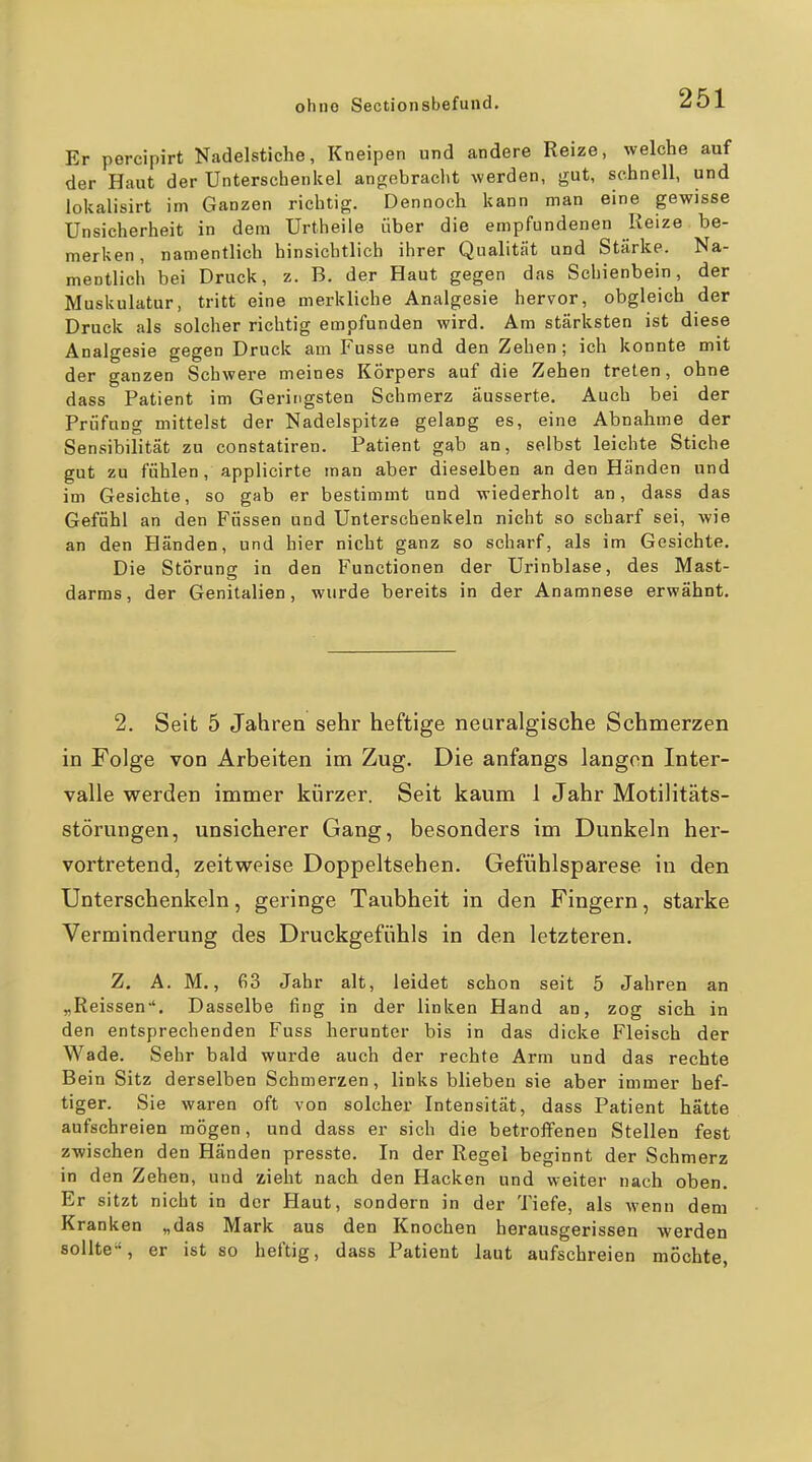 Er percipirt Nadelstiche, Kneipen und andere Reize, welche auf der Haut der Unterschenkel angebracht werden, gut, schnell, und lokalisirt im Ganzen richtig. Dennoch kann man eine gewisse Unsicherheit in dem Urtheile über die empfundenen Reize be- merken, namentlich hinsichtlich ihrer Qualität und Stärke. Na- mentlich bei Druck, z. B. der Haut gegen das Schienbein, der Muskulatur, tritt eine merkliche Analgesie hervor, obgleich der Druck als solcher richtig empfunden wird. Am stärksten ist diese Analgesie gegen Druck am Fusse und den Zehen; ich konnte mit der ganzen Schwere meines Körpers auf die Zehen treten, ohne dass Patient im Geringsten Schmerz äusserte. Auch bei der Prüfung mittelst der Nadelspitze gelang es, eine Abnahme der Sensibilität zu constatiren. Patient gab an, selbst leichte Stiche gut zu fühlen, applicirte man aber dieselben an den Händen und im Gesichte, so gab er bestimmt und wiederholt an, dass das Gefühl an den Füssen und Unterschenkeln nicht so scharf sei, wie an den Händen, und hier nicht ganz so scharf, als im Gesichte. Die Störung in den Functionen der Urinblase, des Mast- darms, der Genitalien, wurde bereits in der Anamnese erwähnt. 2. Seit 5 Jahren sehr heftige neuralgische Schmerzen in Folge von Arbeiten im Zug. Die anfangs langen Inter- valle werden immer kürzer. Seit kaum 1 Jahr Motilitäts- störungen, unsicherer Gang, besonders im Dunkeln her- vortretend, zeitweise Doppeltsehen. Gefühlsparese in den Unterschenkeln, geringe Taubheit in den Fingern, starke Verminderung des Druckgefühls in den letzteren. Z. A. M,, 63 Jahr alt, leidet schon seit 5 Jahren an „Reissen-*. Dasselbe fing in der linken Hand an, zog sich in den entsprechenden Fuss herunter bis in das dicke Fleisch der Wade. Sehr bald wurde auch der rechte Arm und das rechte Bein Sitz derselben Schmerzen, links blieben sie aber immer hef- tiger. Sie waren oft von solcher Intensität, dass Patient hätte aufschreien mögen, und dass er sich die betroffenen Stellen fest zwischen den Händen presste. In der Regel beginnt der Schmerz in den Zehen, und zieht nach den Hacken und weiter nach oben. Er sitzt nicht in der Haut, sondern in der Tiefe, als Menn dem Kranken „das Mark aus den Knochen herausgerissen werden sollte', er ist so heftig, dass Patient laut aufschreien mochte,