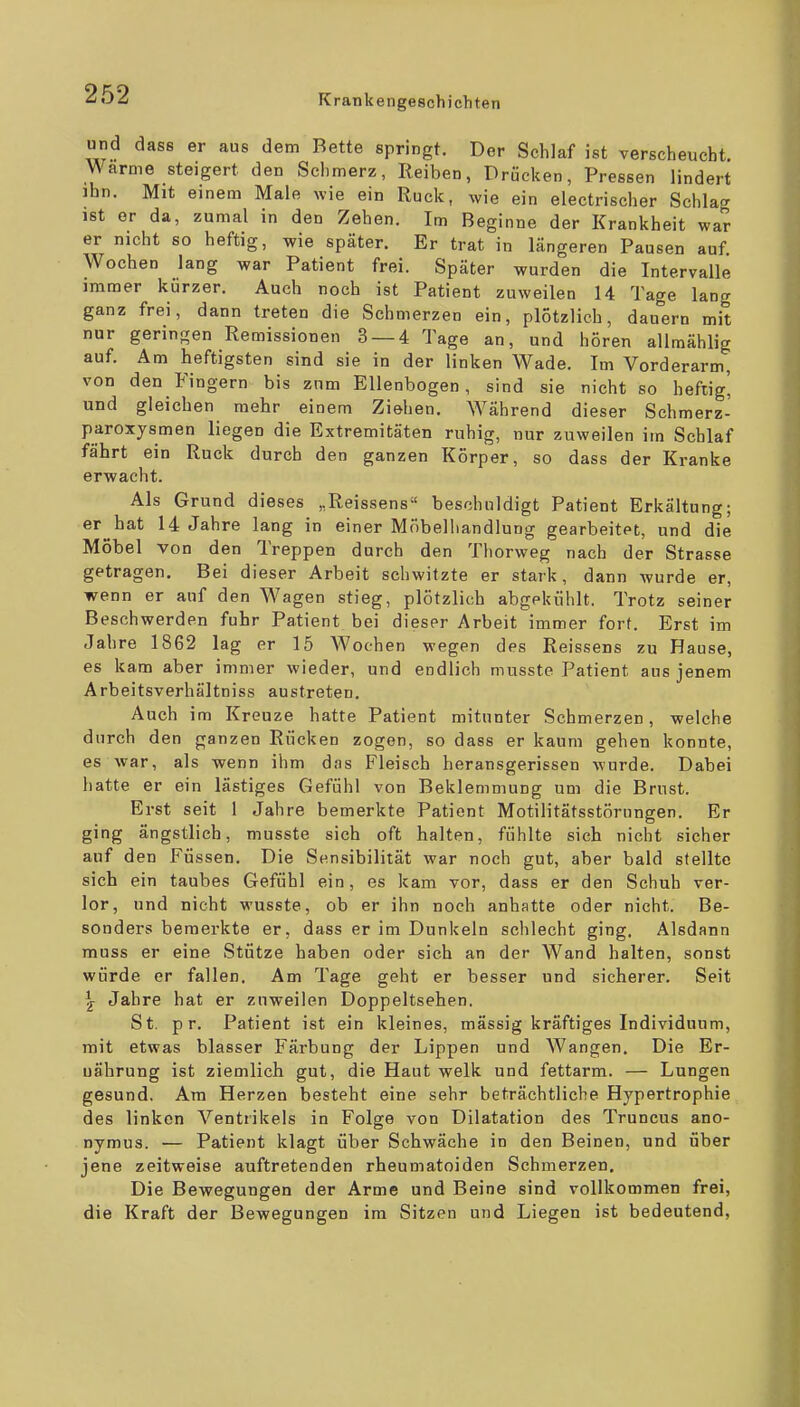und das8 er aus dem Bette springt. Der Schlaf ist verscheucht. Warme steigert den Schmerz, Reiben, Drücken, Pressen lindert ihn. Mit einem Male wie ein Ruck, wie ein electrischer Schlag ist er da, zumal in den Zehen. Im Beginne der Krankheit war er nicht so heftig, wie später. Er trat in längeren Pausen auf. Wochen lang war Patient frei. Später wurden die Intervalle immer kürzer. Auch noch ist Patient zuweilen 14 Tage lang ganz frei, dann treten die Schmerzen ein, plötzlich, dauern mit nur geringen Remissionen 3 — 4 Tage an, und hören allmählig auf. Am heftigsten sind sie in der linken Wade. Im Vorderarm, von den Fingern bis zum Ellenbogen, sind sie nicht so heftig' und gleichen mehr einem Ziehen. Während dieser Schmerz- paroxysmen liegen die Extremitäten ruhig, nur zuweilen im Schlaf fährt ein Ruck durch den ganzen Körper, so dass der Kranke erwacht. Als Grund dieses „Reissens beschuldigt Patient Erkältung; er hat 14 Jahre lang in einer Möbeliiandlung gearbeitet, und die Möbel von den Treppen durch den Thorweg nach der Strasse getragen. Bei dieser Arbeit schwitzte er stark, dann wurde er, wenn er auf den Wagen stieg, plötzlich abgekühlt. Trotz seiner Beschwerden fuhr Patient bei dieser Arbeit immer fort. Erst im Jahre 1862 lag er 15 Wochen wegen des Reissens zu Hause, es kam aber immer wieder, und endlich musste Patient aus jenem Arbeitsverhältniss austreten. Auch im Kreuze hatte Patient mitunter Schmerzen, welche durch den ganzen Rücken zogen, so dass er kaum gehen konnte, es war, als wenn ihm das Fleisch herausgerissen wurde. Dabei hatte er ein lästiges Gefühl von Beklemmung um die Brust. Erst seit 1 Jahre bemerkte Patient Motilitätsstörungen. Er ging ängstlich, musste sich oft halten, fühlte sich nicht sicher auf den Füssen. Die Sensibilität war noch gut, aber bald stellte sich ein taubes Gefühl ein, es kam vor, dass er den Schuh ver- lor, und nicht wusste, ob er ihn noch anhatte oder nicht. Be- sonders bemerkte er, dass er im Dunkeln sclilecht ging. Alsdann muss er eine Stütze haben oder sich an der Wand halten, sonst würde er fallen. Am Tage geht er besser und sicherer. Seit ^ Jahre hat er zuweilen Doppeltsehen. St. p r. Patient ist ein kleines, massig kräftiges Individuum, mit etwas blasser Färbung der Lippen und AVangen. Die Er- nährung ist ziemlich gut, die Haut welk und fettarm. — Lungen gesund. Am Herzen besteht eine sehr beträchtliche Hypertrophie des linken Ventrikels in Folge von Dilatation des Truncus ano- nymus. — Patient klagt über Schwäche in den Beinen, und über jene zeitweise auftretenden rheumatoiden Schmerzen, Die Bewegungen der Arme und Beine sind vollkommen frei, die Kraft der Bewegungen im Sitzen und Liegen ist bedeutend.