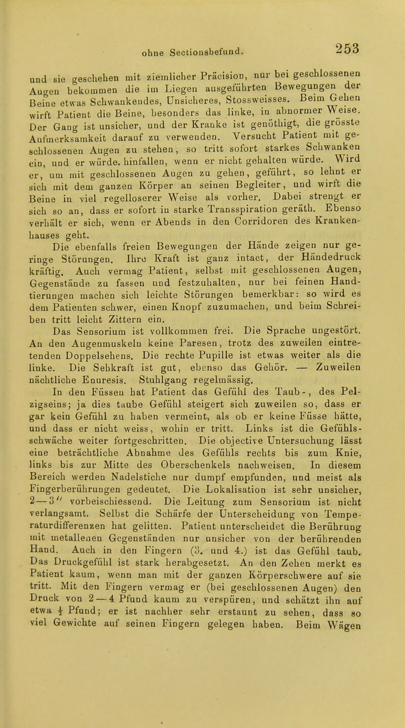und sie geschehen mit ziemlicher Präcision, nur bei geschlossenen Augen bekommen die im Liegen ausgeführten Bewegungen der Beine etwas Schwankendes, Unsicheres, Stossweisses. Beim Gehen wirft Patient die Beine, besonders das linke, in abnormer Weise. Der Gang ist unsicher, und der Kranke ist genöthigt, die grösste Aufmerksamkeit darauf zu verwenden. Versucht Patient mit ge- schlossenen Augen zu stehen, so tritt sofort starkes Schwanken ein, und er würde, hinfallen, wenn er nicht gehalten würde. Wird er, um mit geschlossenen Augen zu gehen, geführt, so lehnt er sich mit dem ganzen Körper an seineu Begleiter, und wirft die Beine in viel regelloserer Weise als vorbei-. Dabei strengt er sich so an, dass er sofort in starke Transspiration geräth. Ebenso verhält er sich, wenn er Abends in den Corridoren des Kranken- hauses geht. Die ebenfalls freien Bewegungen der Hände zeigen nur ge- ringe Störungen. Ihre Kraft ist ganz intact, der Händedruck kräftig. Auch vermag Patient, selbst mit geschlossenen Augen, Gegenstände zu fassen und festzuhalten, nur bei feinen Hand- tierungen machen sich leichte Störungen bemerkbar: so wird es dem Patienten schwer, einen Knopf zuzumachen, und beim Schrei- ben tritt leicht Zittern ein. Das Sensorium ist vollkommen frei. Die Sprache ungestört. An den Ausenmuskeln keine Paresen, trotz des zuweilen eintre- tenden Doppelsehens. Die rechte Pupille ist etwas weiter als die linke. Die Sehkraft ist gut, ebenso das Gehör. — Zuweilen nächtliche Enuresis. Stuhlgang regelmässig. In den Füssen hat Patient das Gefühl des Taub-, des Pel- zigseins; ja dies taube Gefühl steigert sich zuweilen so, dass er gar kein Gefühl zu haben vermeint, als ob er keine Füsse hätte, und dass er nicht weiss, wohin er tritt. Links ist die Gefühls- schwäche -weiter fortgeschritten. Die objective Untersuchung lässt eine beträchtliche Abnahme des Gefühls rechts bis zum Knie, links bis zur Mitte des Oberschenkels nachweisen. In diesem Bereich werden Nadelstiche nur dumpf empfunden, und meist als Fingerberührungen gedeutet. Die Lokalisation ist sehr unsicher, 2—3 vorbeischiessend. Die Leitung zum Sensorium ist nicht verlangsamt. Selbst die Scharfe der Unterscheidung von Tempe- raturdifferenzen hat gelitten. Patient unterscheidet die Berührung mit metallenen Gegenständen nur unsicher von der berührenden Hand. Auch in den Fingern (3. und 4.) ist das Gefühl taub. Das Druckgefühl ist stark herabgesetzt. An den Zehen merkt es Patient kaum, wenn man mit der ganzen Körperschwere auf sie tritt. Mit den Fingern vermag er (bei geschlossenen Augen) den Druck von 2 — 4 Pfund kaum zu verspüren, und schätzt ihn auf etwa ^ Pfund; er ist nachher sehr erstaunt zu sehen, dass so viel Gewichte auf seinen Fingern gelegen haben. Beim Wägen