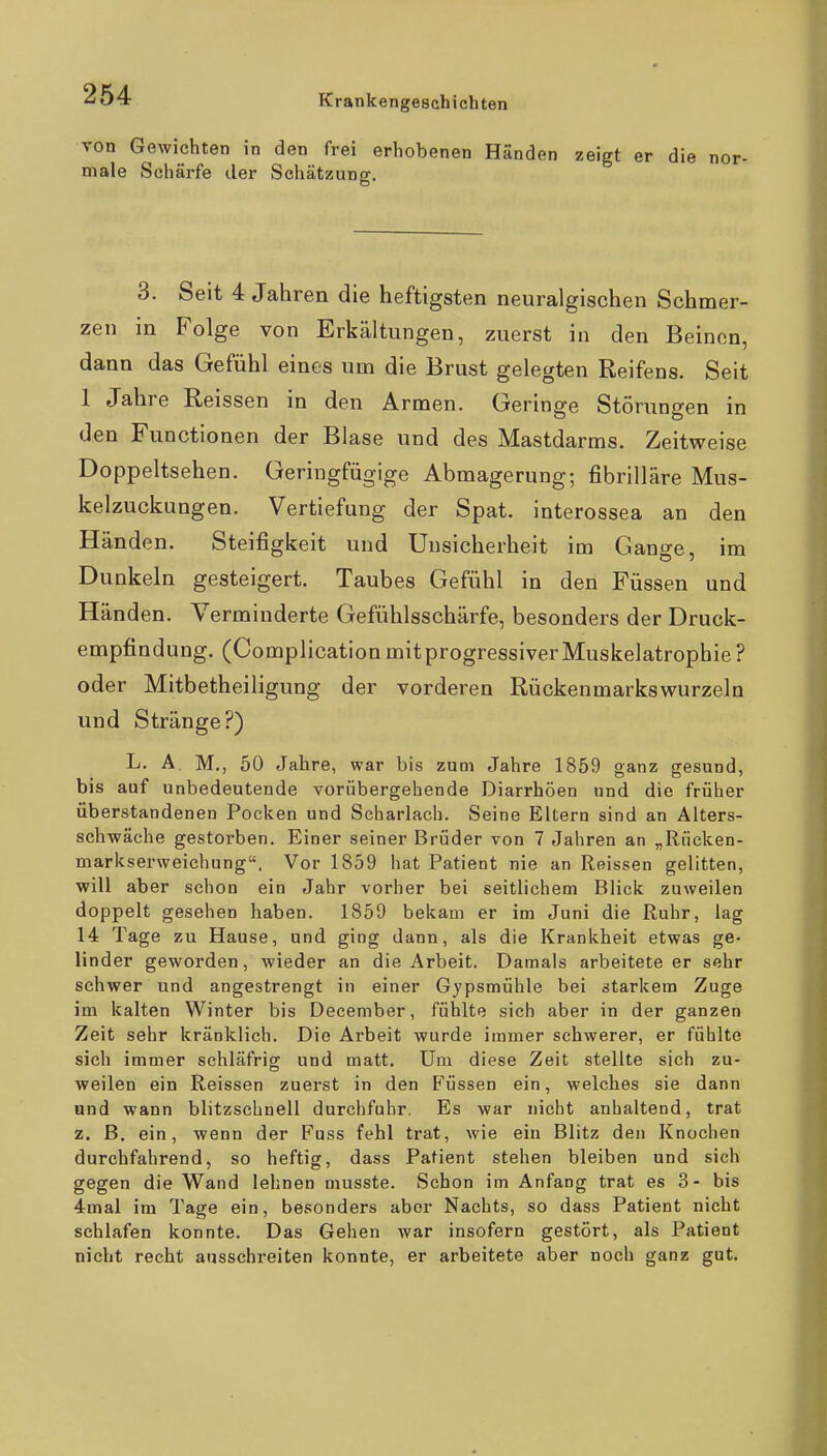 von Gewichten in den frei erhobenen Händen zeigt er die nor- male Schärfe der Schätzung. 3. Seit 4 Jahren die heftigsten neuralgischen Schmer- zen in Folge von Erkältungen, zuerst in den Beinen, dann das Gefühl eines um die Brust gelegten Reifens. Seit 1 Jahre Reissen in den Armen. Geringe Störungen in den Functionen der Blase und des Mastdarms. Zeitweise Doppeltsehen. Geringfügige Abmagerung; fibrilläre Mus- kelzuckungen. Vertiefung der Spat, interossea an den Händen. Steifigkeit und Unsicherheit im Gange, im Dunkeln gesteigert. Taubes Gefühl in den Füssen und Händen. Verminderte Gefühlsschärfe, besonders der Druck- empfindung. (Complication mit progressiver Muskelatrophie ? oder Mitbetheiligung der vorderen Rückenmarkswurzeln und Stränge?) L. A. M,, 50 Jahre, war bis zum Jahre 1859 ganz gesund, bis auf unbedeutende vorübergehende Diarrhöen und die früher überstandenen Pocken und Scharlach. Seine Eltern sind an Alters- schwäche gestorben. Einer seiner Brüder von 7 Jahren an „Rücken- markserweichung. Vor 1859 hat Patient nie an Reissen gelitten, will aber schon ein Jahr vorher bei seitlichem Blick zuweilen doppelt gesehen haben. 1859 bekam er im Juni die Ruhr, lag 14 Tage zu Hause, und ging dann, als die Krankheit etwas ge- linder geworden, wieder an die Arbeit. Damals arbeitete er sehr schwer und angestrengt in einer Gypsmühle bei starkem Zuge im kalten Winter bis December, fühlte sich aber in der ganzen Zeit sehr kränklich. Die Arbeit wurde immer schwerer, er fühlte sich immer schläfrig und matt. Um diese Zeit stellte sich zu- weilen ein Reissen zuerst in den P^üssen ein, welches sie dann and wann blitzschnell durchfuhr. Es war nicht anhaltend, trat z. ß. ein, wenn der Fuss fehl trat, wie ein Blitz den Knochen durchfahrend, so heftig, dass Patient stehen bleiben und sich gegen die Wand lehnen musste. Schon im Anfang trat es 3- bis 4mal im Tage ein, besonders aber Nachts, so dass Patient nicht schlafen konnte. Das Gehen war insofern gestört, als Patient nicht recht ausschreiten konnte, er arbeitete aber noch ganz gut.