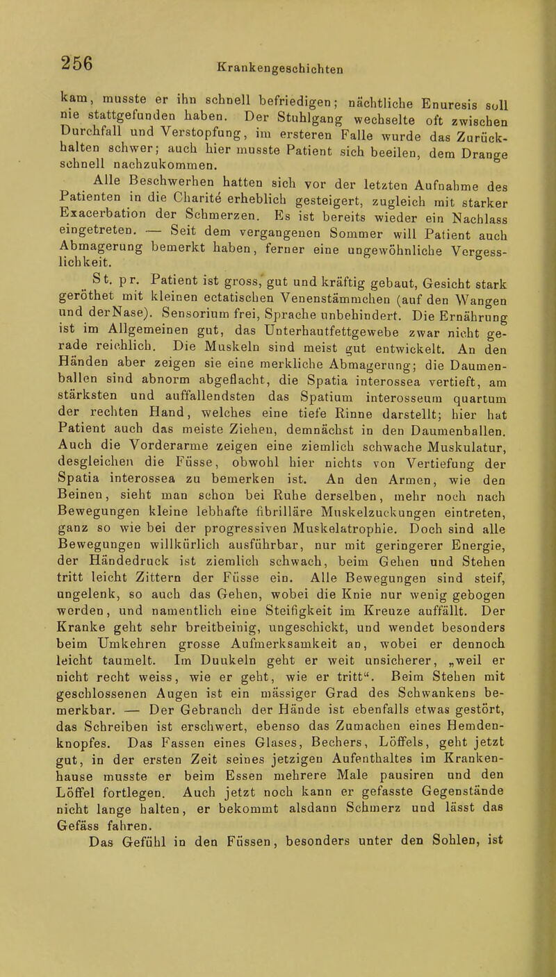 kam, musste er ihn schnell befriedigen; nächtliche Enuresis soll nie stattgefunden haben. Der Stuhlgang wechselte oft zwischen Durchfall und Verstopfung, im ersteren Falle wurde das Zurück- halten schwer; auch hier musste Patient sich beeilen, dem Drange schnell nachzukommen. Alle Beschwerhen hatten sich vor der letzten Aufnahme des Patienten in die Charite erheblich gesteigert, zugleich mit starker Exacerbation der Schmerzen. Es ist bereits wieder ein Nachlass eingetreten. — Seit dem vergangenen Sommer will Patient auch Abmagerung bemerkt haben, ferner eine ungewöhnliche Vergess- lichkeit. _ St, pr. Patient ist gross, gut und kräftig gebaut, Gesicht stark geröthet mit kleinen ectatischen Venenstämmchen (auf den Wangen und derNase). Sensorium frei, Sprache unbehindert. Die Ernährung ist im Allgemeinen gut, das Unterhautfettgewebe zwar nicht ge- rade reichlich. Die Muskeln sind meist gut entwickelt. An den Händen aber zeigen sie eine merkliche Abmagerung; die Daumen- ballen sind abnorm abgeflacht, die Spatia interossea vertieft, am stärksten und auffallendsten das Spatium interosseum quartum der rechten Hand, welches eine tiefe Rinne darstellt; hier hat Patient auch das meiste Ziehen, demnächst in den Daumenballen. Auch die Vorderarme zeigen eine ziemlich schwache Muskulatur, desgleichen die Füsse, obwohl hier nichts von Vertiefung der Spatia interossea zu bemerken ist. An den Armen, wie den Beinen, sieht man schon bei Ruhe derselben, mehr noch nach Bewegungen kleine lebhafte fibrilläre Muskelzuckungen eintreten, ganz so wie bei der progressiven Muskelatrophie. Doch sind alle Bewegungen willkürlich ausführbar, nur mit geringerer Energie, der Händedruck ist ziemlich schwach, beim Gehen und Stehen tritt leicht Zittern der Füsse ein. Alle Bewegungen sind steif, ungelenk, so auch das Gehen, wobei die Knie nur wenig gebogen werden, und namentlich eine Steifigkeit im Kreuze auffällt. Der Kranke geht sehr breitbeinig, ungeschickt, und wendet besonders beim Umkehren grosse Aufmerksamkeit an, wobei er dennoch leicht taumelt. Im Duukeln geht er weit unsicherer, „weil er nicht recht weiss, wie er geht, wie er tritt. Beim Stehen mit geschlossenen Augen ist ein massiger Grad des Schwankens be- merkbar. — Der Gebranch der Hände ist ebenfalls etwas gestört, das Schreiben ist erschwert, ebenso das Zumachen eines Hemden- knopfes. Das Fassen eines Glases, Bechers, Löffels, geht jetzt gut, in der ersten Zeit seines jetzigen Aufenthaltes im Kranken- hause musste er beim Essen mehrere Male pausiren und den Löffel fortlegen. Auch jetzt noch kann er gefasste Gegenstände nicht lange halten, er bekommt alsdann Schmerz und lässt das Gefäss fahren. Das Gefühl in den Füssen, besonders unter den Sohlen, ist
