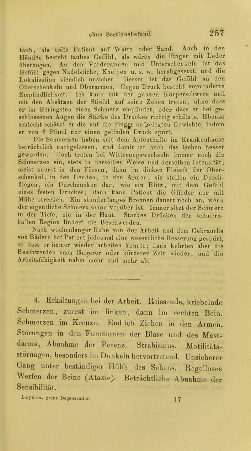 taub, als träte Patient auf Watte oder Sand. Auch in den Händen besteht taubes Gefühl, als wären die Finger mit Leder überzogen. An den Vorderarmen und Unterschenkeln ist das Gefühl gegen Nadelstiche, Kneipen u. s. w. herabgesetzt, und die Lokalisation ziemlich unsicher. Besser ist das Gefühl an den Oberschenkeln und Oberarmen, Gegen Druck besteht verminderte Empfindlichkeit. Ich kann mit der ganzen Körperschwere und mit den Absätzen der Stiefel auf seine Zehen treten, ohne dass er' im Geringsten einen Schmerz empfindet, oder dass er bei ge- schlossenen Augen die Stärke des Druckes richtig schätzte. Ebenso schlecht schätzt er die auf die Fing^ aufgelegten Gewichte, indem er von 6 Pfund nur einen gelinden Druck spürt. Die Schmerzen haben seit dem Aufenthalte im Krankenbause beträchtlich nachgelassen, und damit ist auch das Gehen besser geworden. Doch treten bei Witterungswechseln immer noch die Schmerzen ein, stets in derselben Weise und derselben Intensität; meist zuerst in den Füssen, dann im dicken Fleisch der Ober- schenkel, in den Lenden, in den Armen; sie stellen ein Durch- fliegen, ein Durchzucken dar, wie ein Blitz, mit dem Gefühl eines festen Druckes; dann kann Patient'die Glieder nur mit Mühe strecken. Ein stundenlanges Brennen dauert noch an, wenn der eigentliche Schmerz schon vorüber ist. Immer sitzt der Schmerz in der Tiefe, nie in der Haut. Starkes Drücken der schmerz- haften Region lindert die Beschwerdeu. Nach wochenlanger Ruhe von der Arbeit und dem Gebrauche von Bädern hat Patient jedesmal eine wesentliche Besserung gespürt, so dass er immer wieder arbeiten konnte; dann kehrten aber die Beschwerden nach längerer oder kürzerer Zeit wieder, und die Arbeitsfähigkeit nahm mehr und mehr ab. 4. Erkältungen bei der Arbeit. Reissende, knebelnde Schmerzen, zuerst im linken, dann im rechten Bein. Schmerzen im Kreuze. Endlich Ziehen in den Armen. Störungen in den Functionen der Blase und des Mast- darms, Abnahme der Potenz. Strabismus. Motilitäts- störungen, besonders im Dunkeln hervortretend. Unsicherer Gang unter beständiger Hülfe des Sehens. Regelloses Werfen der Beine (Ataxie). Beträchtliche Abnahme der Sensibilität. Leyden, graue Degeneration. 17