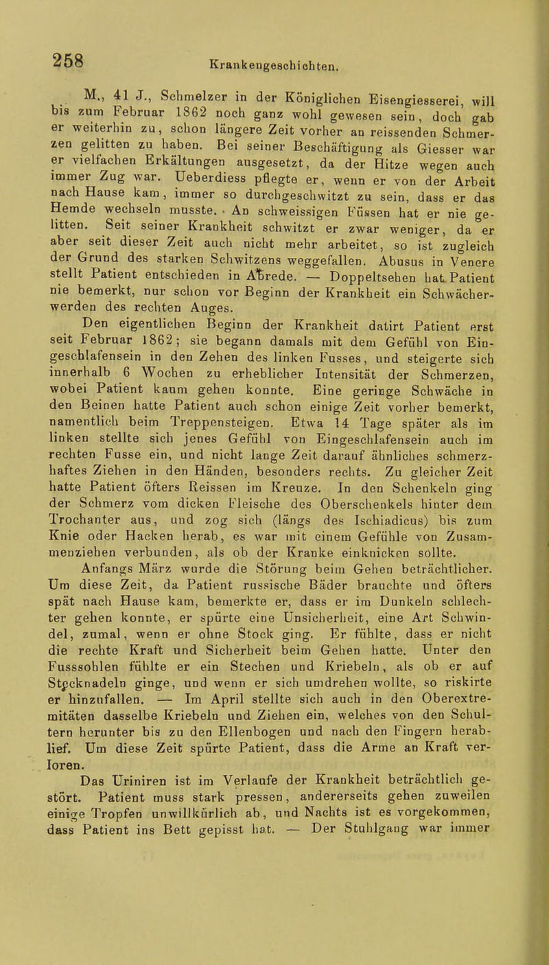 M., 41 J., Schmelzer in der Königlichen Eisengiesserei, will bis zum Februar 1862 noch ganz wohl gewesen sein, doch gab er weiterhin zu, schon längere Zeit vorher an reissenden Schmer- zen gelitten zu haben. Bei seiner Beschäftigung als Giesser war er vielfachen Erkältungen ausgesetzt, da der Hitze wegen auch immer Zug war. Ueberdiess pflegte er, weun er von der Arbeit nach Hause kam, immer so durchgeschwitzt zu sein, dass er das Hemde wechseln musste. • An schweissigen Füssen hat er nie ge- litten. Seit seiner Krankheit schwitzt er zwar weniger, da er aber seit dieser Zeit auch nicht mehr arbeitet, so ist zugleich der Grund des starken Schwitzens weggefallen. Abusus in Venere stellt Patient entschieden in Anrede. — Doppeltsehen hat Patient nie bemerkt, nur schon vor Beginn der Kranliheit ein Schwächer- werden des rechten Auges. Den eigentlichen Beginn der Krankheit datirt Patient erst seit Februar 1862; sie begann damals mit dem Gefühl von Ein- geschlafensein in den Zehen des linken Fusses, und steigerte sich innerhalb 6 Wochen zu erheblicher Intensität der Schmerzen, wobei Patient kaum gehen konnte. Eine geringe Schwäche in den Beinen hatte Patient auch schon einige Zeit vorher bemerkt, namentlich beim Treppensteigen. Etwa 14 Tage später als im linken stellte sich jenes Gefühl von Eingeschlafensein auch im rechten Fusse ein, und nicht lange Zeit darauf ähnliches schmerz- haftes Ziehen in den Händen, besonders rechts. Zu gleicher Zeit hatte Patient öfters Reissen im Kreuze. In den Schenkeln ging der Schmerz vom dicken Fleische des Oberschenkels hinter dem Trochanter aus, und zog sich (längs des Ischiadicus) bis zum Knie oder Hacken herab, es war mit einem Gefühle von Zusam- menziehen verbunden, als ob der Kranke einknicken sollte. Anfangs März wurde die Störung beim Gehen beträchtlicher. Um diese Zeit, da Patient russische Bäder brauchte und öfters spät nach Hause kam, bemerkte er, dass er im Dunkeln schlech- ter gehen konnte, er spürte eine Unsiclierheit, eine Art Schwin- del, zumal, wenn er ohne Stock ging. Er fühlte, dass er nicht die rechte Kraft und Sicherheit beim Gehen hatte. Unter den Fusssohlen fühlte er ein Stechen und Kriebeln, als ob er auf Stecknadeln ginge, und wenn er sich umdrehen wollte, so riskirte er hinzufallen. — Im April stellte sich auch in den Oberextre- mitäten dasselbe Kriebeln und Ziehen ein, welches von den Schul- tern herunter bis zu den Ellenbogen und nach den Fingern herab- lief. Um diese Zeit spürte Patient, dass die Arme an Kraft ver- loren. Das Uriniren ist im Verlaufe der Krankheit beträchtlich ge- stört. Patient muss stark pressen, andererseits gehen zuweilen einige Tropfen unwillkürlich ab, und Nachts ist es vorgekommen, das? Patient ins Bett gepisst hat. — Der Stuhlgang war immer