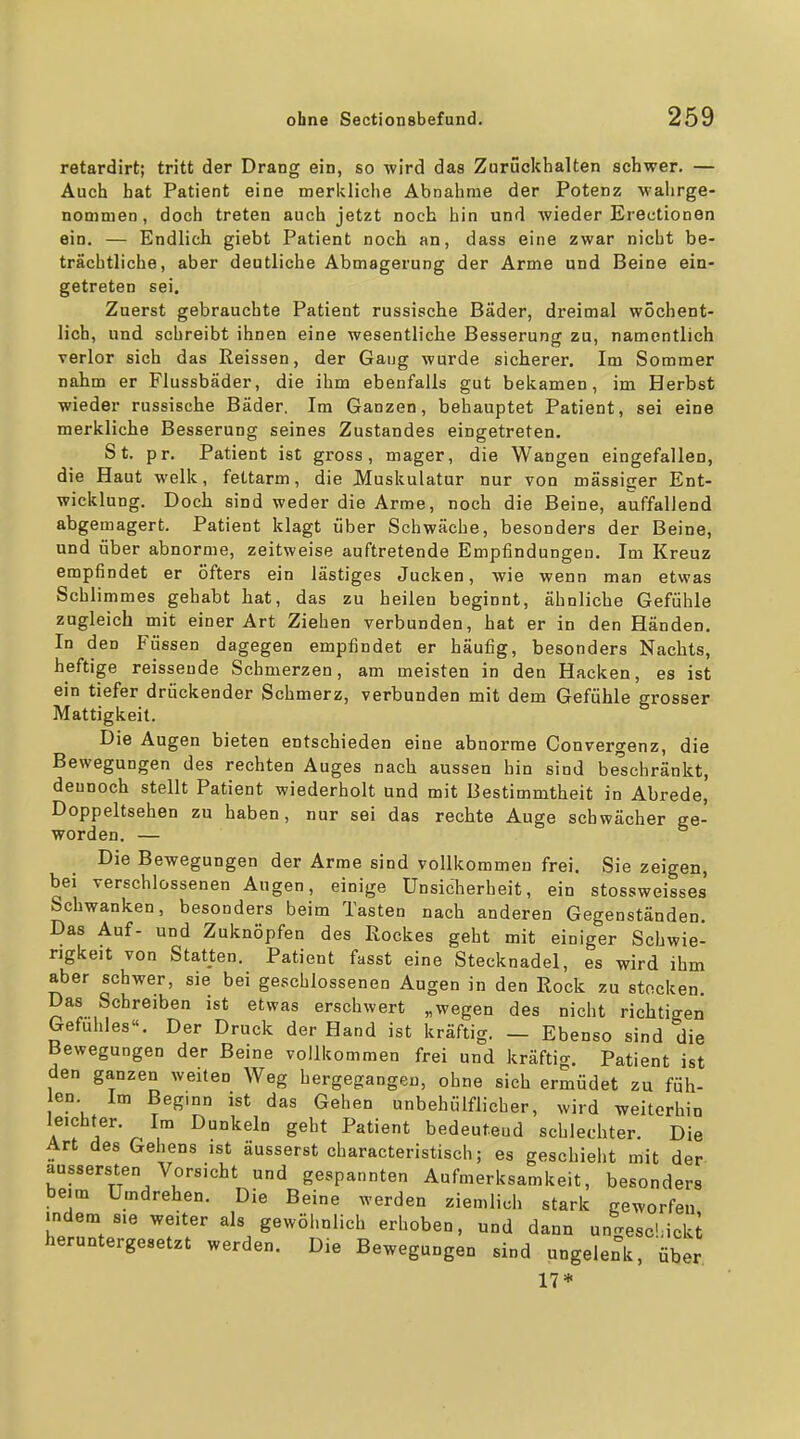 retardirt; tritt der Drang ein, so wird das Zurückhalten schwer. — Auch hat Patient eine merkliche Abnahme der Potenz wahrge- nommen, doch treten auch jetzt noch hin und wieder Erectionen ein. — Endlich giebt Patient noch an, dass eine zwar nicht be- trächtliche, aber deutliche Abmagerung der Arme und Beine ein- getreten sei. Zuerst gebrauchte Patient russische Bäder, dreimal wöchent- lich, und schreibt ihnen eine wesentliche Besserung zu, namentlich verlor sich das Reissen, der Gang wurde sicherer. Im Sommer nabm er Flussbäder, die ihm ebenfalls gut bekamen, im Herbst wieder russische Bäder. Im Ganzen, behauptet Patient, sei eine merkliche Besserung seines Zustandes eingetreten. St. pr. Patient ist gross, mager, die Wangen eingefallen, die Haut welk, fettarm, die Muskulatur nur von mässister Ent- wicklung. Doch sind weder die Arme, noch die Beine, auffallend abgemagert. Patient klagt über Schwäche, besonders der Beine, und über abnorme, zeitweise auftretende Empfindungen. Im Kreuz empfindet er öfters ein lästiges Jucken, wie wenn man etwas Schlimmes gehabt hat, das zu heilen beginnt, ähnliche Gefühle zugleich mit einer Art Ziehen verbunden, hat er in den Händen. In den Füssen dagegen empfindet er häufig, besonders Nachts, heftige reisseude Schmerzen, am meisten in den Hacken, es ist ein tiefer drückender Schmerz, verbunden mit dem Gefühle grosser Mattigkeit. Die Augen bieten entschieden eine abnorme Convergenz, die Bewegungen des rechten Auges nach aussen hin sind beschränkt, dennoch stellt Patient wiederholt und mit Bestimmtheit in Abrede, Doppeltsehen zu haben, nur sei das rechte Auge schwächer ge- worden. — Die Bewegungen der Arme sind vollkommen frei. Sie zeigen, bei verschlossenen Augen, einige Unsicherheit, ein stossweisses Schwanken, besonders beim Tasten nach anderen Gegenständen. Das Auf- und Zuknöpfen des Rockes geht mit einiger Schwie- rigkeit von Statten. Patient fasst eine Stecknadel, es wird ihm aber schwer, sie bei geschlossenen Augen in den Rock zu stocken Das Schreiben ist etwas erschwert „wegen des nicht richtigen Gefühles«. Der Druck der Hand ist kräftig. — Ebenso sind die Bewegungen der Beine vollkommen frei und kräftig. Patient ist den ganzen weiten Weg hergegangen, ohne sich ermüdet zu füh- len Im Beginn ist das Gehen unbehülflicher, wird weiterhin leichter. Im Dunkeln geht Patient bedeutend schlechter. Die Art des Gehens ist äusserst characteristisch; es geschieht mit der aussersten Vorsicht und gespannten Aufmerksamkeit, besonders beim Umdrehen. Die Beine werden ziemlich stark geworfen indem sie weiter als gewöhnlich erhoben, und dann unrresc>ncki heruntergesetzt werden. Die Bewegungen sind ungelenk, über 17*