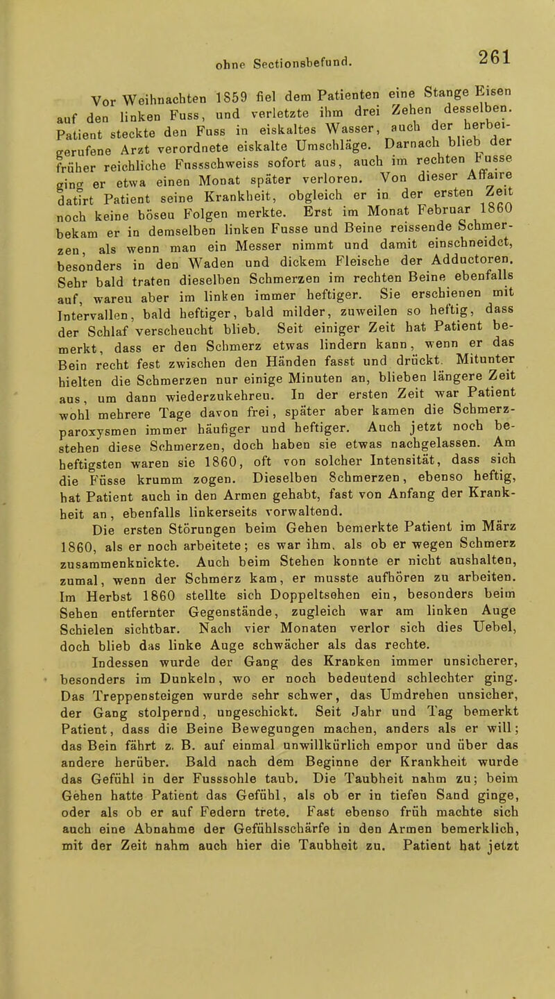 Vor Weihnachten 1859 fiel dem Patienten eine Stange Eisen auf den linken Fuss, und verletzte ihm drei Zehen desselben. Patient steckte den Fuss in eiskaltes Wasser auch Jer berbei- cerufene Arzt verordnete eiskalte Umschläge. Darnach blieb der früher reichliche Fussschweiss sofort aus, auch im rechten tusse einer er etwa einen Monat später verloren. Von dieser Attaire datirt Patient seine Krankheit, obgleich er in der ersten Zeit noch keine böseu Folgen merkte. Erst im Monat Februar 1860 bekam er in demselben linken Fusse und Beine reissende Schmer- zen als wenn man ein Messer nimmt und damit einschneidet, besonders in den Waden und dickem Fleische der Adductoren. Sehr bald traten dieselben Schmerzen im rechten Beine ebenfalls auf, wareu aber im linken immer heftiger. Sie erschienen mit Intervallen, bald heftiger, bald milder, zuweilen so heftig, dass der Schlaf verscheucht blieb. Seit einiger Zeit hat Patient be- merkt, dass er den Schmerz etwas lindern kann, wenn er das Bein recht fest zwischen den Händen fasst und drückt. Mitunter hielten die Schmerzen nur einige Minuten an, blieben längere Zeit ans, um dann wiederzukehren. In der ersten Zeit war Patient wohl mehrere Tage davon frei, später aber kamen die Scbmerz- paroxysmen immer häufiger und heftiger. Auch jetzt noch be- stehen diese Schmerzen, doch haben sie etwas nachgelassen. Am heftigsten waren sie 1860, oft von solcher Intensität, dass sich die Füsse krumm zogen. Dieselben Schmerzen, ebenso heftig, hat Patient auch in den Armen gehabt, fast von Anfang der Krank- heit an, ebenfalls linkerseits vorwaltend. Die ersten Störungen beim Gehen bemerkte Patient im März 1860, als er noch arbeitete; es war ihm, als ob er -wegen Schmerz zusammenknickte. Auch beim Stehen konnte er nicht aushalten, zumal, -wenn der Schmerz kam, er musste aufhören zu arbeiten. Im Herbst 1860 stellte sich Doppeltsehen ein, besonders beim Sehen entfernter Gegenstände, zugleich war am linken Auge Schielen sichtbar. Nach vier Monaten verlor sich dies Uebel, doch blieb das linke Auge schwächer als das rechte. Indessen wurde der Gang des Kranken immer unsicherer, besonders im Dunkeln, wo er noch bedeutend schlechter ging. Das Treppensteigen wurde sehr schwer, das Umdrehen unsicher, der Gang stolpernd, ungeschickt. Seit Jahr und Tag bemerkt Patient, dass die Beine Bewegungen machen, anders als er will; das Bein fährt z. B. auf einmal unwillkürlich empor und über das andere herüber. Bald nach dem Beginne der Krankheit wurde das Gefühl in der Fusssohle taub. Die Taubheit nahm zu; beim Gehen hatte Patient das Gefühl, als ob er in tiefen Sand ginge, oder als ob er auf Federn trete. Fast ebenso früh machte sich auch eine Abnahme der Gefühlsschärfe in den Armen bemerklich, mit der Zeit nahm auch hier die Taubheit zu. Patient hat jetzt