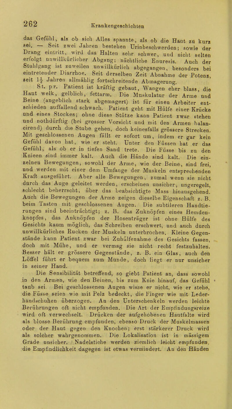 das Gefühl, als ob sich Alles spannte, als ob die Haut zu kurz fei. ~ Seit zwei Jahren bestehen Urinbeschwerden; sowie der Drang eintritt, wird das Halten sehr schwer, und nicht selten erfolgt unwillkürlicher Abgang; nächtliche Enuresis. Auch der Stuhlgang ist zuweilen unwillkürlich abgegangen, besonders bei eintretender Diarrhoe, Seit derselben Zeit Abnahme der Potenz, seit Ii Jahren allmählig fortschreitende Abmagerung. St, pr, Patient ist kräftig gebaut, Wangen eher blass, die Haut welk, gelblich, fettarm. Die Muskulatur der Arme und Beine (angeblich stark abgemagert) ist für einen Arbeiter ent- Bcliieden auffallend sehwach. Patient geht mit Hülfe einer Krücke und eines Stockes; ohne diese Stütze kann Patient zwar stehen und nothdürftig (bei grosser Vorsicht und mit den Armen balan- cirend) durch die Stube gehen, doch keinesfalls grossere Strecken. Mit geschlossenen Augen fällt er sofort um, indem er gar kein Gefühl davon hat, wie er steht. Unter den Füssen hat er das Gefühl, als ob er in tiefen Sand trete. Die Füsse bis zu den Knieen sind immer kalt. Auch die Hände sind kalt. Die ein- zelnen Bewegungen, sowohl der Arme, wie der Beine, sind frei, und werden mit einer dem Umfange der Muskeln entsprechenden Kraft ausgeführt. Aber alle Bewegungen, zumal wenn sie nicht durch das Auge geleitet werden, erscheinen unsicher, ungeregelt, schlecht beherrscht, über das beabsichtigte Mass hinausgehend. Auch die Bewegungen der Arme zeigen dieselbe Eigenschaft z. B. beim Tasten mit geschlossenen Augen. Die subtileren Handtie- rungen sind beeinträchtigt; z. B. das Zuknöpfen eines Hemden- knopfes, das Anknöpfen der Hosenträger ist ohne Hülfe des Gesichts kaum möglich, das Schreiben erschwert, und auch durch unwillkürliches Rucken der Muskeln unterbrochen. Kleine Gegen- stände kann Patient zwar bei Zuhülfenahme des Gesichts fassen, doch mit Mühe, und er vermag sie nicht recht festzuhalten. Besser hält er grössere Gegenstände, z. B. ein Glas, auch den Löffel führt er bequem zum Munde, doch liegt er nur unsicher in seiner Hand. Die Sensibilität betreffend, so giebt Patient an, dass sowohl in den Armen, wie den Beinen, bis zum Knie hinauf, das Gefühl • taub sei. Bei geschlossenen Augen wisse er nicht, wie er stehe, die Füsse seien wie mit Pelz bedeckt, die Finger wie mit Leder- handschuhen überzogen. An den Unterschenkeln werden leichte Berührungen oft nicht empfunden. Die Art der Empfindungsreize wird oft verwechselt. Drücken der aufgehobenen Hautfalte wird als blosse Berührung empfunden, ebenso Druck der Muskelmassen oder der Haut gegen den Knochen; erst stärkerer Druck wird als solcher wahrgenommen. Die Lokalisation ist in massigem Grade unsicher. Nadelstiche werden ziemlich leicht empfunden, die Empfindlichkeit dagegen ist etwas vermindert. An den Händen