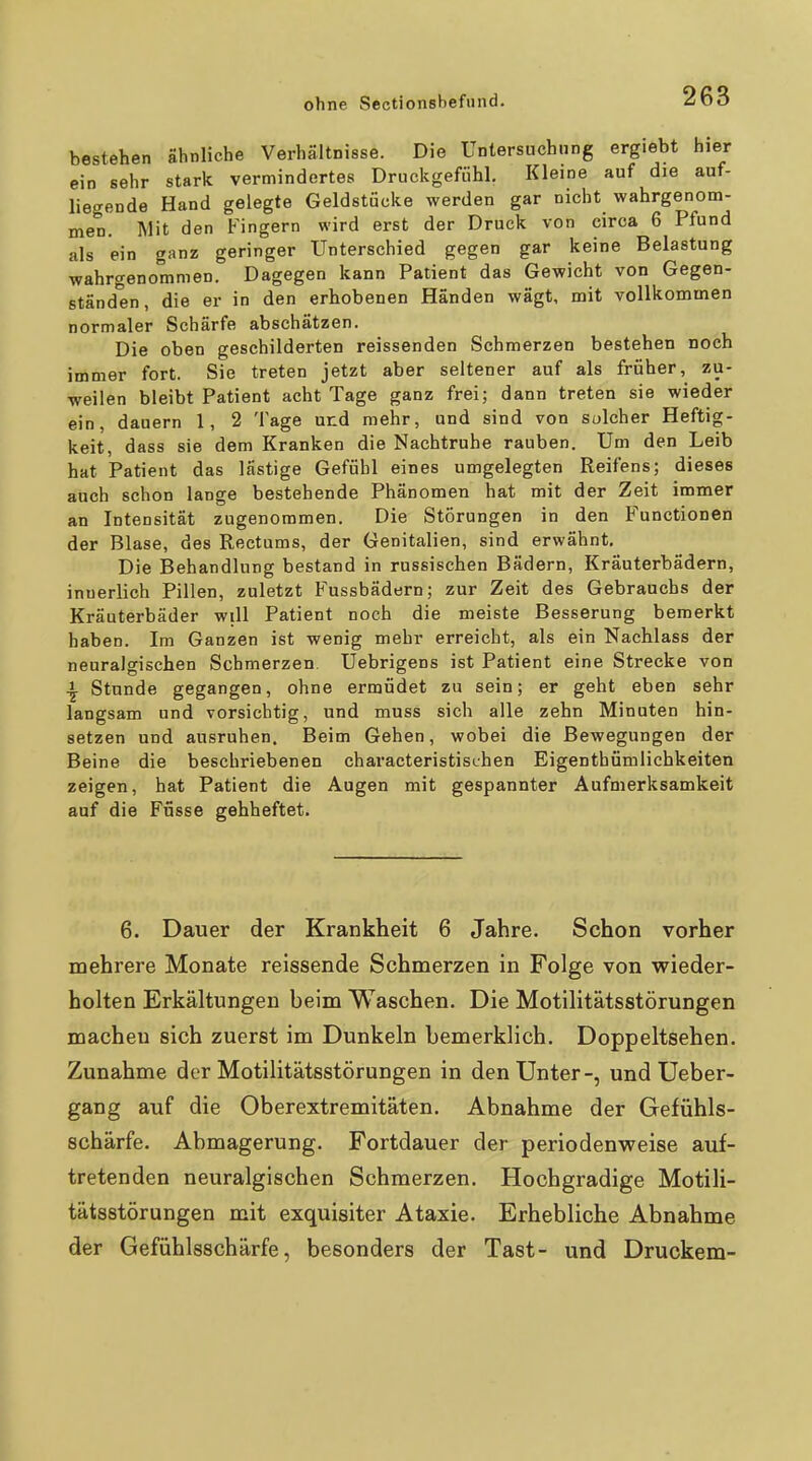 bestehen ähnliche Verhältnisse. Die Untersuchung ergiebt hier ein sehr stark vermindertes Druckgefiihl. Kleine auf die auf- liegende Hand gelegte Geldstücke werden gar nicht wahrgenom- men. Mit den Fingern wird erst der Druck von circa 6 Pfund als ein ganz geringer Unterschied gegen gar keine Belastung wahrgenommen. Dagegen kann Patient das Gewicht von Gegen- ständen, die er in den erhobenen Händen wägt, mit vollkommen normaler Schärfe abschätzen. Die oben geschilderten reissenden Schmerzen bestehen noch immer fort. Sie treten jetzt aber seltener auf als früher, zu- weilen bleibt Patient acht Tage ganz frei; dann treten sie wieder ein, dauern 1, 2 Tage und mehr, und sind von solcher Heftig- keit, dass sie dem Kranken die Nachtruhe rauben. Um den Leib hat Patient das lästige Gefühl eines umgelegten Reifens; dieses auch schon lange bestehende Phänomen hat mit der Zeit immer an Intensität zugenommen. Die Störungen in den Functionen der Blase, des Rectums, der Genitalien, sind erwähnt. Die Behandlung bestand in russischen Bädern, Kräuterbädern, innerlich Pillen, zuletzt Fussbädern; zur Zeit des Gebrauchs der Kräuterbäder will Patient noch die meiste Besserung bemerkt haben. Im Ganzen ist wenig mehr erreicht, als ein Nachlass der neuralgischen Schmerzen. Uebrigens ist Patient eine Strecke von ^ Stunde gegangen, ohne ermüdet zu sein; er geht eben sehr langsam und vorsichtig, und muss sich alle zehn Minuten hin- setzen und ausruhen. Beim Gehen, wobei die Bewegungen der Beine die beschriebenen characteristischen Eigenthümlichkeiten zeigen, hat Patient die Augen mit gespannter Aufmerksamkeit auf die Füsse gehheftet. 6. Dauer der Krankheit 6 Jahre. Schon vorher mehrere Monate reissende Schmerzen in Folge von wieder- holten Erkältungen beim Waschen. Die Motilitätsstörungen macheu sich zuerst im Dunkeln bemerklich. Doppeltsehen. Zunahme der Motilitätsstörungen in den Unter-, und Ueber- gang auf die Oberextremitäten. Abnahme der Gefühls- schärfe. Abmagerung. Fortdauer der periodenweise auf- tretenden neuralgischen Schmerzen. Hochgradige Motili- tätsstörungen mit exquisiter Ataxie. Erhebliche Abnahme der Gefühlsschärfe, besonders der Tast- und Druckern-