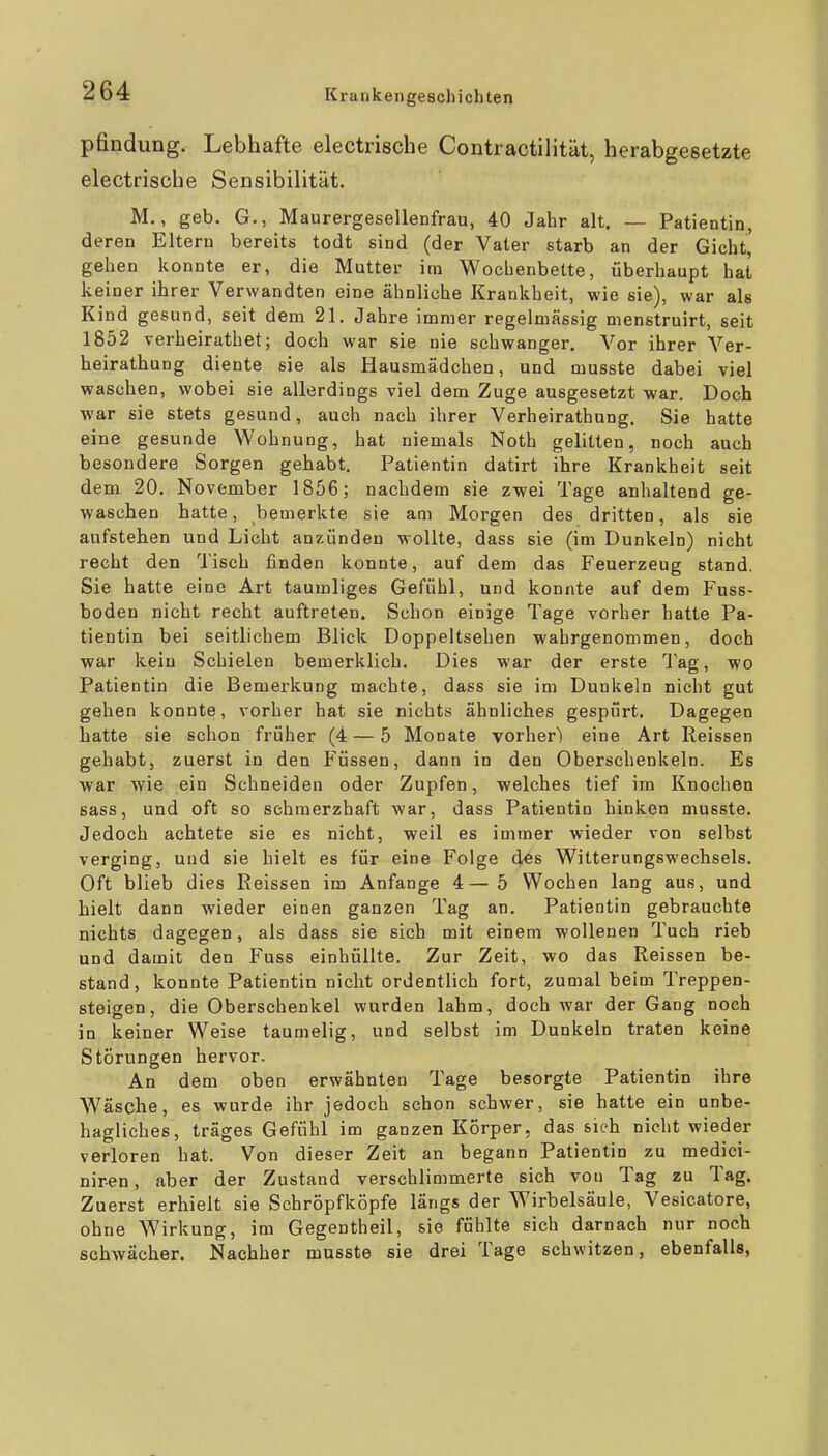 pfindung. Lebhafte electrische Contractilität, herabgesetzte electrische Sensibilität. M., geb. G., Maurergesellenfrau, 40 Jahr alt. — Patientin, deren Eltern bereits todt sind (der Vater starb an der Gicht, gehen konnte er, die Mutter im Wochenbette, überhaupt hat keiner ihrer Verwandten eine ähnliche Krankheit, wie sie), war als Kind gesund, seit dem 21. Jahre immer regelmässig menstruirt, seit 1852 verheirathet; doch war sie nie schwanger. Vor ihrer Ver- heirathung diente sie als Hausmädchen, und musste dabei viel waschen, wobei sie allerdings viel dem Zuge ausgesetzt war. Doch war sie stets gesund, auch nach ihrer Verheirathung. Sie hatte eine gesunde Wohnung, hat niemals Noth gelitten, noch auch besondere Sorgen gehabt. Patientin datirt ihre Krankheit seit dem 20. November 1856; nachdem sie zwei Tage anhaltend ge- waschen hatte, bemerkte sie am Morgen des dritten, als sie aufstehen und Licht anzünden wollte, dass sie (im Dunkeln) nicht recht den Tisch finden konnte, auf dem das Feuerzeug stand, Sie hatte eine Art taumliges Gefühl, und konnte auf dem Fuss- boden nicht recht auftreten. Schon einige Tage vorher hatte Pa- tientin bei seitlichem Blick Doppeltsehen wahrgenommen, doch war kein Schielen bemerklich. Dies war der erste Tag, wo Patientin die Bemerkung machte, dass sie im Dunkeln nicht gut gehen konnte, vorher hat sie nichts ähnliches gespurt. Dagegen hatte sie schon früher (4 — 5 Monate vorher) eine Art Reissen gehabt, zuerst in den Füssen, dann in den Oberschenkeln. Es war wie ein Schneiden oder Zupfen, welches tief im Knochen sass, und oft so schmerzhaft war, dass Patientin hinken musste. Jedoch achtete sie es nicht, weil es immer wieder von selbst verging, und sie hielt es für eine Folge des Witterungswechsels. Oft blieb dies Reissen im Anfange 4—5 Wochen lang aus, und hielt dann wieder einen ganzen Tag an. Patientin gebrauchte nichts dagegen, als dass sie sich mit einem wollenen Tuch rieb und damit den Fuss einhüllte. Zur Zeit, wo das Reissen be- stand, konnte Patientin nicht ordentlich fort, zumal beim Treppen- steigen, die Oberschenkel wurden lahm, doch war der Gang noch in keiner Weise taumelig, und selbst im Dunkeln traten keine Störungen hervor. An dem oben erwähnten Tage besorgte Patientin ihre Wäsche, es wurde ihr jedoch schon schwer, sie hatte ein unbe- hagliches, träges Gefühl im ganzen Körper, das sich nicht wieder verloren hat. Von dieser Zeit an begann Patientin zu medici- niren, aber der Zustand verschlimmerte sich von Tag zu Tag. Zuerst erhielt sie Schröpfköpfe längs der Wirbelsäule, Vesicatore, ohne Wirkung, im Gegentheil, sie fühlte sich darnach nur noch schwächer. Nachher musste sie drei Tage schwitzen, ebenfalls,