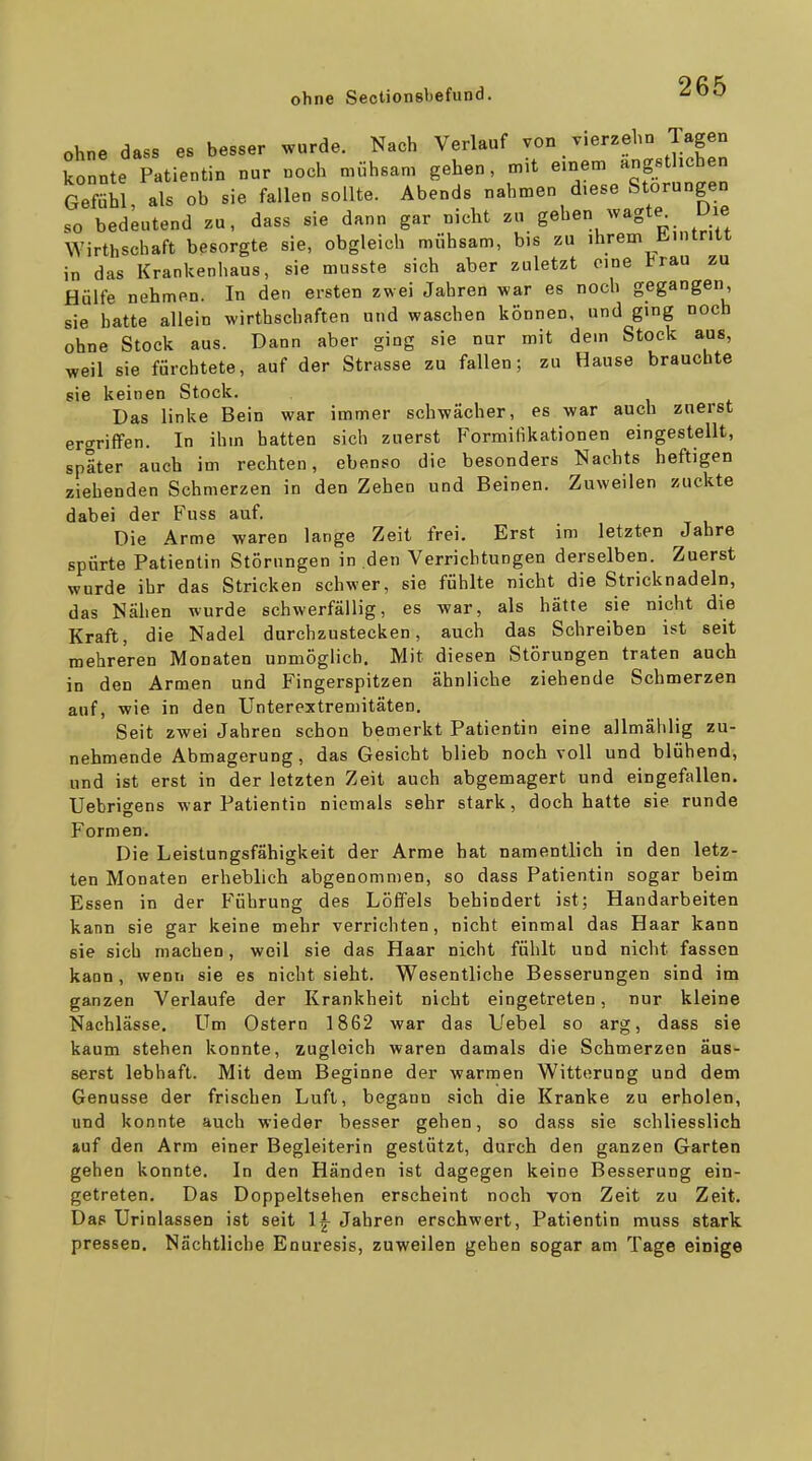 ohne dass es besser wurde. Nach Verlauf von vierzehn lagen konnte Patientin nur noch mühsam gehen, m,t einem ängstlichen Gefühl, als ob sie fallen sollte. Abends nahmen diese Störungen so bedeutend zu, dass sie dann gar nicht g«^«/^^^*^-. Wirthschaft besorgte sie, obgleich mühsam, bis zu ihrem H-mtritt in das Krankenhaus, sie musste sich aber zuletzt eine trau zu Hülfe nehmen. In den ersten zwei Jahren war es noch gegangen, sie hatte allein wirthschaften und waschen können, und ging noch ohne Stock aus. Dann aber ging sie nur mit dem Stock aus, weil sie fürchtete, auf der Strasse zu fallen; zu Hause brauchte sie keinen Stock. Das linke Bein war immer schwächer, es war auch zuerst ergriffen. In ihm hatten sich zuerst Formifikationen eingestellt, später auch im rechten, ebenso die besonders Nachts heftigen ziehenden Schmerzen in den Zehen und Beinen. Zuweilen zuckte dabei der Fuss auf. Die Arme waren lange Zeit frei. Erst im letzten Jahre spürte Patientin Störungen in den Verrichtungen derselben. Zuerst wurde ihr das Stricken schwer, sie fühlte nicht die Stricknadeln, das Nähen wurde schwerfällig, es war, als hätte sie nicht die Kraft, die Nadel durchzustecken, auch das Schreiben ist seit mehreren Monaten unmöglich. Mit diesen Störungen traten auch in den Armen und Fingerspitzen ähnliche ziehende Schmerzen auf, wie in den Unterextremitäten. Seit zwei Jahren schon bemerkt Patientin eine allmälilig zu- nehmende Abmagerung, das Gesicht blieb noch voll und blühend, und ist erst in der letzten Zeit auch abgemagert und eingefallen. Uebrigens war Patientin niemals sehr stark, doch hatte sie runde Formen. Die Leistungsfähigkeit der Arme hat namentlich in den letz- ten Monaten erheblich abgenommen, so dass Patientin sogar beim Essen in der Führung des Löffels behindert ist; Handarbeiten kann sie gar keine mehr verrichten, nicht einmal das Haar kann sie sich machen, weil sie das Haar nicht fühlt und nicht fassen kann, wenn sie es nicht sieht. Wesentliche Besserungen sind im ganzen Verlaufe der Krankheit nicht eingetreten, nur kleine Nachlässe. Um Ostern 1862 war das Uebel so arg, dass sie kaum stehen konnte, zugleich waren damals die Schmerzen äus- serst lebhaft. Mit dem Beginne der warmen Witterung und dem Genüsse der frischen Luft, begann sich die Kranke zu erholen, und konnte auch wieder besser gehen, so dass sie schliesslich »uf den Arm einer Begleiterin gestützt, durch den ganzen Garten gehen konnte. In den Händen ist dagegen keine Besserung ein- getreten. Das Doppeltsehen erscheint noch von Zeit zu Zeit. Das Urinlassen ist seit 1|- Jahren erschwert, Patientin muss stark pressen. Nächtliche Enuresis, zuweilen gehen sogar am Tage einige