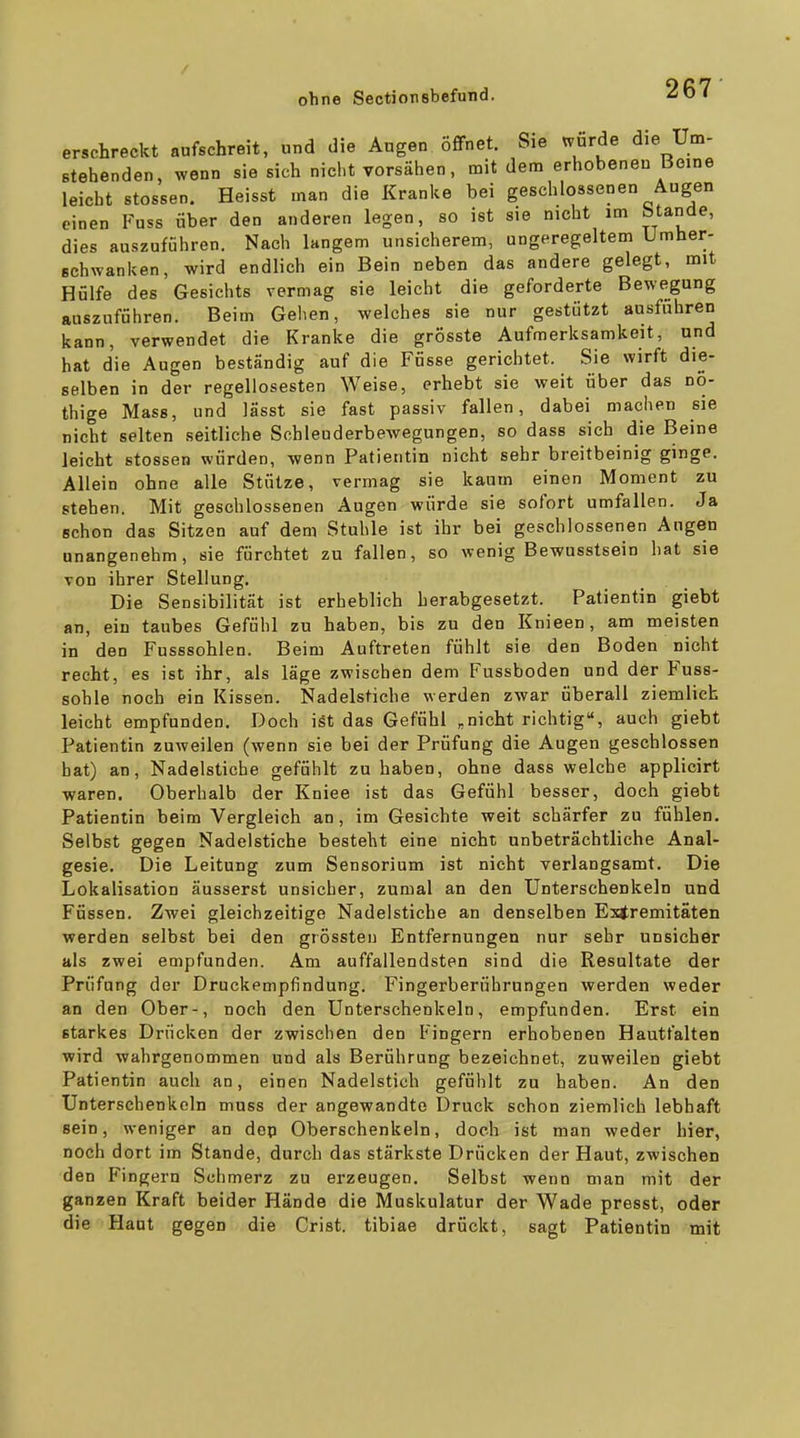 erschreckt aufschreit, und die Augen öffnet. Sie wurde die Um- stehenden, wenn sie sich nicht vorsähen, mit dem erhobeneu Beine leicht stossen. Heisst man die Kranke bei geschlossenen Augen einen Fuss über den anderen legen, so ist sie nicht im blande, dies auszuführen. Nach langem unsicherem, ungeregeltem Umher- schwanken, wird endlich ein Bein neben das andere gelegt, mit Hülfe des Gesichts vermag sie leicht die geforderte Bewegung auszuführen. Beim Gehen, welches sie nur gestützt ausfuhren kann, verwendet die Kranke die grösste Aufmerksamkeit, und hat die Augen beständig auf die Füsse gerichtet. Sie wirft die- selben in der regellosesten Weise, erhebt sie weit über das no- thige Mass, und lässt sie fast passiv fallen, dabei machen sie nicht selten seitliche Scbleuderbewegungen, so dass sich die Beine leicht stossen würden, wenn Patientin nicht sehr breitbeinig ginge. Allein ohne alle Stütze, vermag sie kaum einen Moment zu stehen. Mit geschlossenen Augen wurde sie sofort umfallen. Ja schon das Sitzen auf dem Stuhle ist ihr bei geschlossenen Augen unangenehm, sie fürchtet zu fallen, so wenig Bewusstsein hat sie von ihrer Stellung. Die Sensibilität ist erheblich herabgesetzt. Patientin giebt an, ein taubes Gefühl zu haben, bis zu den Knieen, am meisten in den Fusssohlen. Beim Auftreten fühlt sie den Boden nicht recht, es ist ihr, als läge zwischen dem Fussboden und der Fuss- sohle noch ein Kissen. Nadelstiche werden zwar überall ziemlich leicht empfunden. Doch ist das Gefühl „nicht richtig, auch giebt Patientin zuweilen (wenn sie bei der Prüfung die Augen geschlossen hat) an, Nadelstiche gefühlt zu haben, ohne dass welche applicirt waren. Oberhalb der Kniee ist das Gefühl besser, doch giebt Patientin beim Vergleich an, im Gesichte weit schärfer zu fühlen. Selbst gegen Nadelstiche besteht eine nicht unbeträchtliche Anal- gesie. Die Leitung zum Sensorium ist nicht verlangsamt. Die Lokalisation äusserst unsicher, zumal an den Unterschenkeln und Füssen. Zwei gleichzeitige Nadelstiche an denselben Extremitäten werden selbst bei den grössten Entfernungen nur sehr unsicher als zwei empfunden. Am auffallendsten sind die Resultate der Prüfung der Druckempfindung. Fingerberührungen werden weder an den Ober-, noch den Unterschenkeln, empfunden. Erst ein starkes Drücken der zwischen den Fingern erhobenen Hautfalten wird wahrgenommen und als Berührung bezeichnet, zuweilen giebt Patientin auch an, einen Nadelstich gefühlt zu haben. An den Unterschenkeln muss der angewandte Druck schon ziemlieh lebhaft sein, weniger an dep Oberschenkeln, doch ist man weder hier, noch dort im Stande, durch das stärkste Drücken der Haut, zwischen den Fingern Schmerz zu erzeugen. Selbst wenn man mit der ganzen Kraft beider Hände die Muskulatur der Wade presst, oder die Haut gegen die Crist. tibiae drückt, sagt Patientin mit