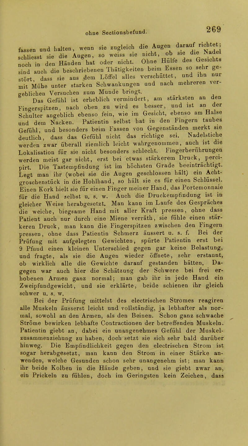 fassen and halten, wenn sie zugleich die Augen d-au^ chtet; schliesst sie die Augen, so weiss sie .es Lsicht noch in den Händen hat oder nicht. Ohne Hülfe des Gesichts sind auch die beschriebenen Thätigkeiten beim Essen so sehr ge- stört dass sie aus dem Löffel alles verschüttet, und ihn nur mit Mühe unter starken Schwankungen und nach mehreren ver- gebliehen Versuchen zum Munde bringt. Das Gefühl ist erheblich vermindert, am stärksten an den Fingerspitzen, nach oben zu wird es besser, und ist an der Schulter angeblich ebenso fein, wie im Gesicht, ebenso am Halse und dem Nacken. Patientin selbst hat in den Fingern taubes Gefühl, und besonders beim Fassen von Gegenständen merkt sie deutlich, dass das Gefühl nicht das richtige sei. Nadelstiche werden zwar überall ziemlich leicht wahrgenommen, auch ist die Lokalisation für sie nicht besonders schlecht. Fingerberührungen werden meist gar nicht, erst bei etwas stärkerem Druck, perci- pirt. Die Tastempfindung ist im höchsten Grade beeinträchtigt. Legt man ihr (wobei sie die Augen geschlossen hält) ein Acht- groschenstück in die Hohlhand, so hält sie es für einen Schlüssel. Einen Kork hielt sie für einen Finger meiner Hand, das Portemonnaie für die Hand selbst u. s. w. Auch die Druckempfindung ist in gleicher Weise herabgesetzt. Man kann im Laufe des Gespräches die weiche, biegsame Hand mit aller Kraft pressen, ohne dass Patient auch nur durch eine Miene verräth, sie fühle einen stär- keren Druck, man kann die Fingerspitzen zwischen den Fingern pressen, ohne dass Patientin Schmerz äussert u. s. f. Bei der Prüfung mit aufgelegten Gewichten, spürte Patientin erst bei 9 Pfund einen kleinen Unterschied gegen gar keine Belastung, und fragte, als sie die Augen wieder öffnete, sehr erstaunt, ob wirklich alle die Gewichte darauf gestanden hätten. Da- gegen war auch hier die Schätzung der Schwere bei frei er- hobenen Armen ganz normal; man gab ihr in jede Hand ein Zweipfundgewicht, und sie erklärte, beide schienen ihr gleich schwer u. s. w. Bei der Prüfung mittelst des electrischen Stromes reagiren alle Muskeln äusserst leicht und vollständig, ja lebhafter als nor- mal, sowohl an den Armen, als den Beinen. Schon ganz schwache Ströme bewirken lebhafte Contractionen der betreffenden Muskeln. Patientin giebt an, dabei ein unangenehmes Gefühl der Muskel- zusammenziehung zu haben, doch setzt sie sich sehr bald darüber hinweg. Die Empfindlichkeit gegen den electrischen Strom ist sogar herabgesetzt, man kann den Strom in einer Stärke an- wenden, welche Gesunden schon sehr unangenehm ist; man kann ihr beide Kolben in die Hände geben, und sie giebt zwar an, ein Prickeln zu fühlen, doch im Geringsten kein Zeichen, dass