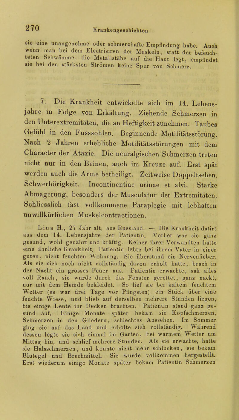 sie eine unangenehme oder scbmerzliafte Empfindung habe. Auch wenn man bei dem Electrisiren der Muskeln, statt der befeuch- teten Schwämme, die Metallstäbe auf die Haut legt, empfindet sie bei den stärksten Strömen keine Spur von Schmerz. 7. Die Krankheit entwickelte sich im 14. Lebens- jahre in Folge von Erkältung. Ziehende Schmerzen in den Unterextremitäten, die an Heftigkeit zunehmen. Taubes Gefühl in den Fusssohlen. Beginnende Motilitätsstörung. Nach 2 Jahren erhebliche Motilitätsstörungen mit dem Character der Ataxie. Die neuralgischen Schmerzen treten nicht nur in den Beinen, auch im Kreuze auf. Erst spät werden auch die Arme betheiligt. Zeitweise Doppeltsehen. Schwerhörigkeit. Incontinentiae urinae et alvi. Starke Abmagerung, besonders der Musculatur der Extremitäten. Schliesslich fast vollkommene Paraplegie mit lebhaften unwillkürlichen Muskelcontractionen. Lina H., 27 Jahr alt, aus Russland. — Die Krankheit datirt aus dem 14. Lebensjahre der Patientin. Vorher war sie ganz gesund, wohl genährt und kräftig. Keiner ihrer Verwandten hatte eine ähnliche Krankheit. Patientin lebte bei ihrem Vater in einer guten, nicht feuchten Wohnung. Sie überstand ein Nervenfieber. Als sie sich noch nicht vollständig davon erholt hatte, brach in der Nacht ein grosses Feuer aus. Patientin erwachte, sah alles voll ßauch, sie wurde durch das Fenster gerettet, ganz nackt, nur mit dem Hemde bekleidet. So lief sie bei kaltem feuchtem Wetter (es war drei Tage vor Pfingsten) ein Stück über eine feuchte Wiese, und blieb auf derselben mehrere Stunden liegen, bis einige Leute ihr Decken brachten. Patientin stand ganz ge- sund auf. Einige Monate später bekam sie Kopfschmerzen, Schmerzen in den Gliedern, schlechtes Aussehen. Im Sommer ging sie auf das Land und erholte sich vollständig. Während dessen legte sie sich einmal im Garten, bei warmem Wetter um Mittag hin, und schlief mehrere Stunden. Als sie erwachte, hatte sie Halsschmerzen, und konnte nicht mehr schlucken, sie bekam Blutegel und Brechmittel. Sie wurde vollkommen hergestellt. Erst wiederum einige Monate später bekam Patientin Schmerzen