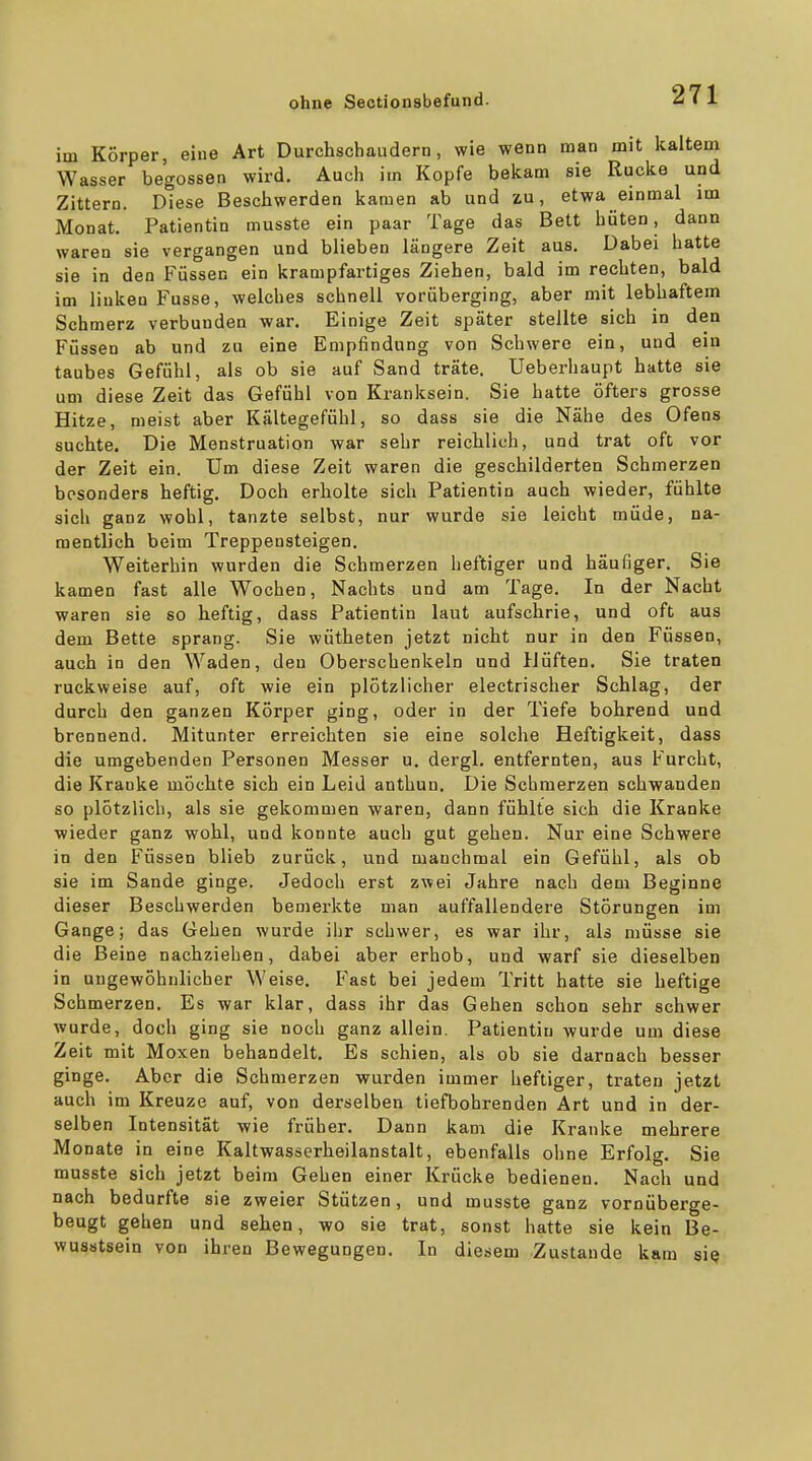 im Körper, eine Art Durchschaudern, wie wenn man mit kaltem Wasser begossen wird. Auch im Kopfe bekam sie Rucke und Zittern. Diese Beschwerden kamen ab und zu, etwa einmal im Monat. Patientin musste ein paar Tage das Bett hüten, dann waren sie vergangen und blieben längere Zeit aus. Dabei hatte sie in den Füssen ein krampfartiges Ziehen, bald im rechten, bald im linken Fusse, welches schnell vorüberging, aber mit lebhaftem Schmerz verbunden war. Einige Zeit später stellte sich in den Füssen ab und zu eine Empfindung von Schwere ein, und ein taubes Gefühl, als ob sie auf Sand träte. Ueberliaupt hatte sie um diese Zeit das Gefühl von Kranksein. Sie hatte öfters grosse Hitze, meist aber Kältegefühl, so dass sie die Nähe des Ofens suchte. Die Menstruation war sehr reichlich, und trat oft vor der Zeit ein. Um diese Zeit waren die geschilderten Schmerzen besonders heftig. Doch erholte sich Patientin auch wieder, fühlte sich ganz wohl, tanzte selbst, nur wurde sie leicht müde, na- mentlich beim Treppensteigen. Weiterhin wurden die Schmerzen heftiger und häufiger. Sie kamen fast alle Wochen, Nachts und am Tage. In der Nacht waren sie so heftig, dass Patientin laut aufschrie, und oft aus dem Bette sprang. Sie wütheten jetzt nicht nur in den Füssen, auch in den Waden, den Oberschenkeln und Hüften. Sie traten ruckweise auf, oft wie ein plötzlicher electrischer Schlag, der durch den ganzen Körper ging, oder in der Tiefe bohrend und brennend. Mitunter erreichten sie eine solche Heftigkeit, dass die umgebenden Personen Messer u. dergl. entfernten, aus Furcht, die Kranke möchte sich ein Leid anthun. Die Schmerzen schwanden so plötzlich, als sie gekommen waren, dann fühlte sich die Kranke wieder ganz wohl, und konnte auch gut gehen. Nur eine Schwere in den Füssen blieb zurück, und manchmal ein Gefühl, als ob sie im Sande ginge. Jedoch erst zwei Jahre nach dem Beginne dieser Beschwerden bemerkte man auffallendere Störungen im Gange; das Gehen wurde ihr schwer, es war ihr, als müsse sie die Beine nachziehen, dabei aber erhob, und warf sie dieselben in ungewöhnlicher Weise. Fast bei jedem Tritt hatte sie heftige Schmerzen, Es war klar, dass ihr das Gehen schon sehr schwer wurde, doch ging sie noch ganz allein. Patientin wurde um diese Zeit mit Moxen behandelt. Es schien, als ob sie darnach besser ginge. Aber die Schmerzen wurden immer heftiger, traten jetzt auch im Kreuze auf, von derselben tiefbohrenden Art und in der- selben Intensität wie früher. Dann kam die Kranke mehrere Monate in eine Kaltwasserheilanstalt, ebenfalls ohne Erfolg. Sie musste sich jetzt beim Gehen einer Krücke bedienen. Nach und nach bedurfte sie zweier Stützen, und musste ganz vornüberge- beugt gehen und sehen, wo sie trat, sonst hatte sie kein Be- wusstsein von ihren Bewegungen. In diesem Zustande kam sie