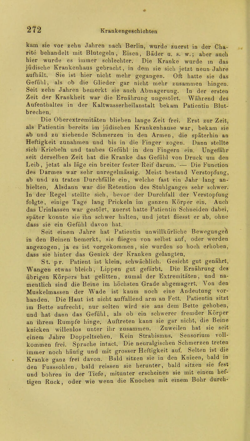 kam sie vor zehn Jahren nach Berlin, wurde zuerst in der Cha- rite behandelt mit Blutegeln, Eisen, Bäder u. s. w.; aber auch hier wurde es immer schlechter. Die Kranke wurde in das jüdische Krankonhaus gebracht, in dem sie sich jetzt neun Jahre aufhält. Sie ist hier nicht mehr gegangen. Oft hatte sie das Gefühl, als ob die Glieder gar nicht mehr zusammen hingen. Seit zehn Jahren bemerkt sie auch Abmagerung. In der ersten Zeit der Krankheit war die Ernährung ungestört. Während des Aufenthaltes in der Kaltwasserheilanstalt bekam Patientin Blut- brechen. Die Oberextremitäten blieben lange Zeit frei. Erst zur Zeit, als Patientin bereits im jüdischen Krankenhause war, bekam sie ab und zu ziehende Schmerzen in den Armen, die späterhin an Heftigkeit zunahmen und bis in die Finger zogen. Dann stellte sich Kriebeln und taubes Gefühl in den Fingern ein. Ungefähr seit derselben Zeit hat die Kranke das Gefühl von Druck um den Leib, jetzt als läge ein breiter fester Reif darum. — Die F'unction des Darmes war sehr unregelmässig. Meist bestand Verstopfung, ab und zu traten Durchfälle ein, welche fast ein Jahr lang an- hielten. Alsdann war die Retention des Stuhlganges sehr schwer. In der Regel stellte sich, bevor der Durchfall der Verstopfung folgte, einige Tage lang Prickeln im ganzen Körper ein. Auch das Urinlassen war gestört, zuerst hatte Patientin Schneiden dabei, später konnte sie ihn schwer halten, und jetzt fliesst er ab, ohne dass sie ein Gefühl davon hat. Seit einem Jahre hat Patientin unwillkürliche Bewegungeä in den Beinen bemerkt, sie fliegen von selbst auf, oder werden angezogen, ja es ist vorgekommen, sie wurden so hoch erhoben, dass sie hinter das Genick der Kranken gelangten. St. pr. Patient ist klein, schwächlich. Gesicht gut genährt, Wangen etwas bleich, Lippen gut gefärbt. Die Ernährung des übrigen Körpers hat gelitten, zumal der Extremitäten, und na- mentlich sind die Beine im höchsten Grade abgemagert. Von den Muskelmassen der W^ade ist kaum noch eine Andeutung vor- handen. Die Haut ist nicht auffallend arm an Fett. Patientin sitzt im Bette aufrecht, nur selten wird sie aus dem Bette gehoben, und hat dann das Gefühl, als ob ein schwerer fremder Körper an ihrem Rumpfe hinge. Auftreten kann sie gar nicht, die Beine knicken willenlos unter il)r zusammen. Zuweilen hat sie seit einem Jahre Doppeltsehen. Kein Strabismus. Seosorium voll- kommen frei. Sprache intact. Die neuralgischen Schmerzen treten immer noch häufig und mit grosser Heftigkeit auf. Selten ist die Kranke ganz frei davon. Bald sitzen sie in den Knieen, bald in den Fusssohlen, bald reissen sie herunter, bald sitzen sie fest und bohren in der Tiefe, mitunter erscheinen sie mit einem hef- tigen Ruck, oder wie wenn die Knochen mit einem Bohr durch-