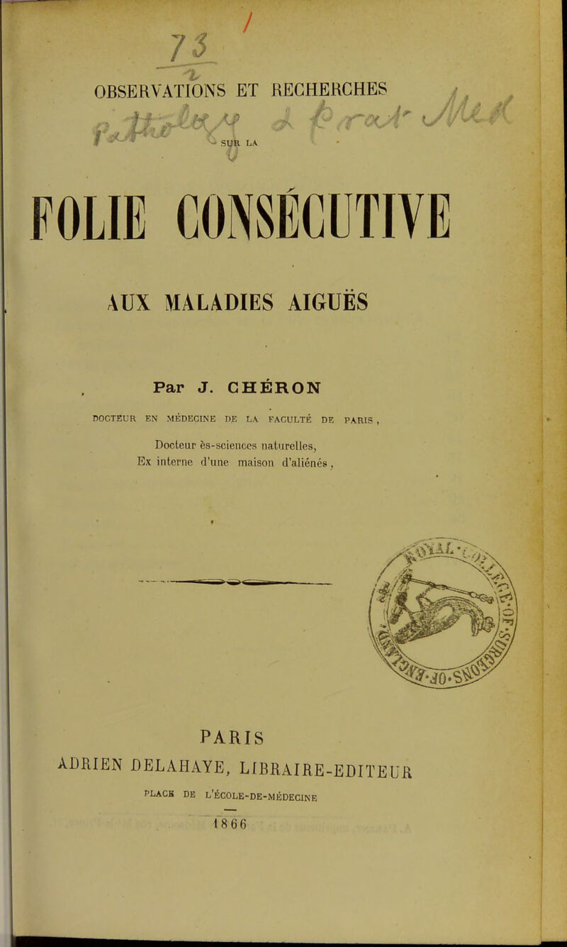 / 75 OBSERVATIONS ET RECHERCHES f ^ LA FOLIE CONSECUTIVE AUX MALADIES AIGUËS Par J. CHERON DOCTEUR EN MÉDECINE DE L\ FACULTÉ DE PARIS , Docteur ès-sciences naturelles, Ex interne d'une maison d'aliénés, PARIS ADRIEN DELAHAYE, LIBRAIRE-EDITEUR PLACK DE l'école-de-médecine fsee