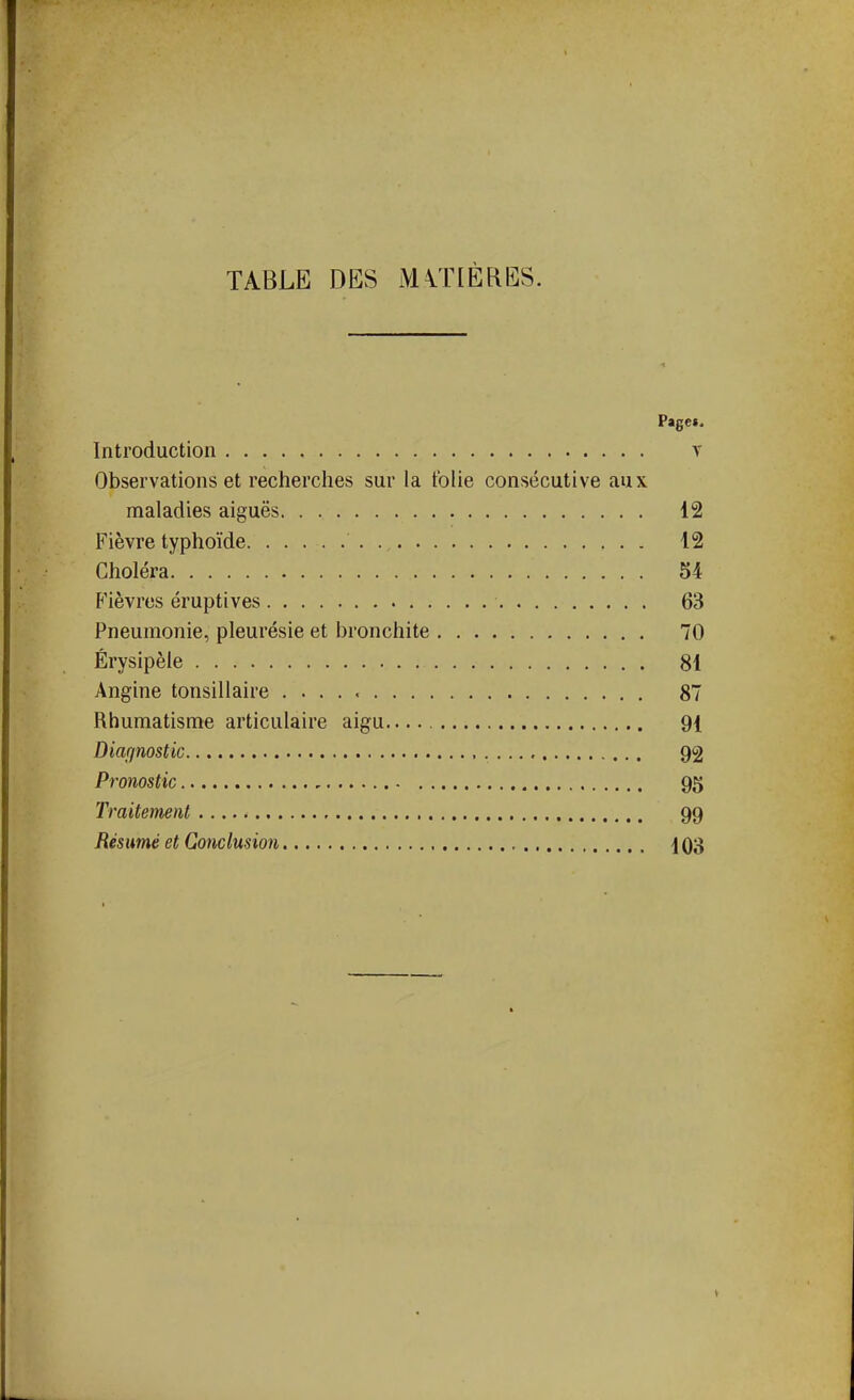 TABLE DES iVUTIÈRES. Page». Introduction y Observations et recherches sur la folie consécutive aux maladies aiguës 12 Fièvre typhoïde 12 Choléra 54 Fièvres éruptives 63 Pneumonie, pleurésie et bronchite 70 Érysipèle 81 Angine tonsillaire 87 Rhumatisme articulaire aigu 91 Diagnostic 92 Pronostic 95 Traitement 99 Résumé et Conclusion 1 Q3