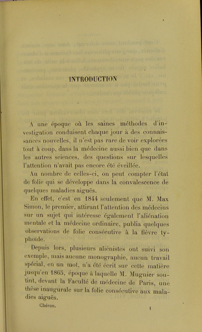 INTRODUCTION A une époque où les saines méthodes d'in- vestig*ation conduisent chaque jour à des connais- sances nouvelles, il n'est pas rare de voir explorées tout à coup, dans la médecine aussi bien que dans les autres sciences, des questions sur lesquelles l'attention n'avait pas encore été éveillée. Au nombre de celles-ci, on peut compter l'état de folie qui se développe dans la convalescence de quelques maladies aig^uës. En effet, c'est en 1844 seulement que M. Max Simon, le premier, attirant l'attention des médecins sur un sujet qui intéresse ég-alement l'aliénation mentale et la médecine ordinaire, publia quelques observations de folie consécutive à la fièvre ty- phoïde. Depuis lors, plusieurs aliénistes ont suivi son exemple, mais aucune monogTaphie, aucun travail spécial, en un mot, n'a été écrit sur cette matière jusqu'en 1863, époque à laquelle M. Mugniier sou- tint, devant la Faculté de médecine de Paris, une thèse inaug-urale sur la folie consécutive aux mala- dies aig*uës. Ghéron. ,