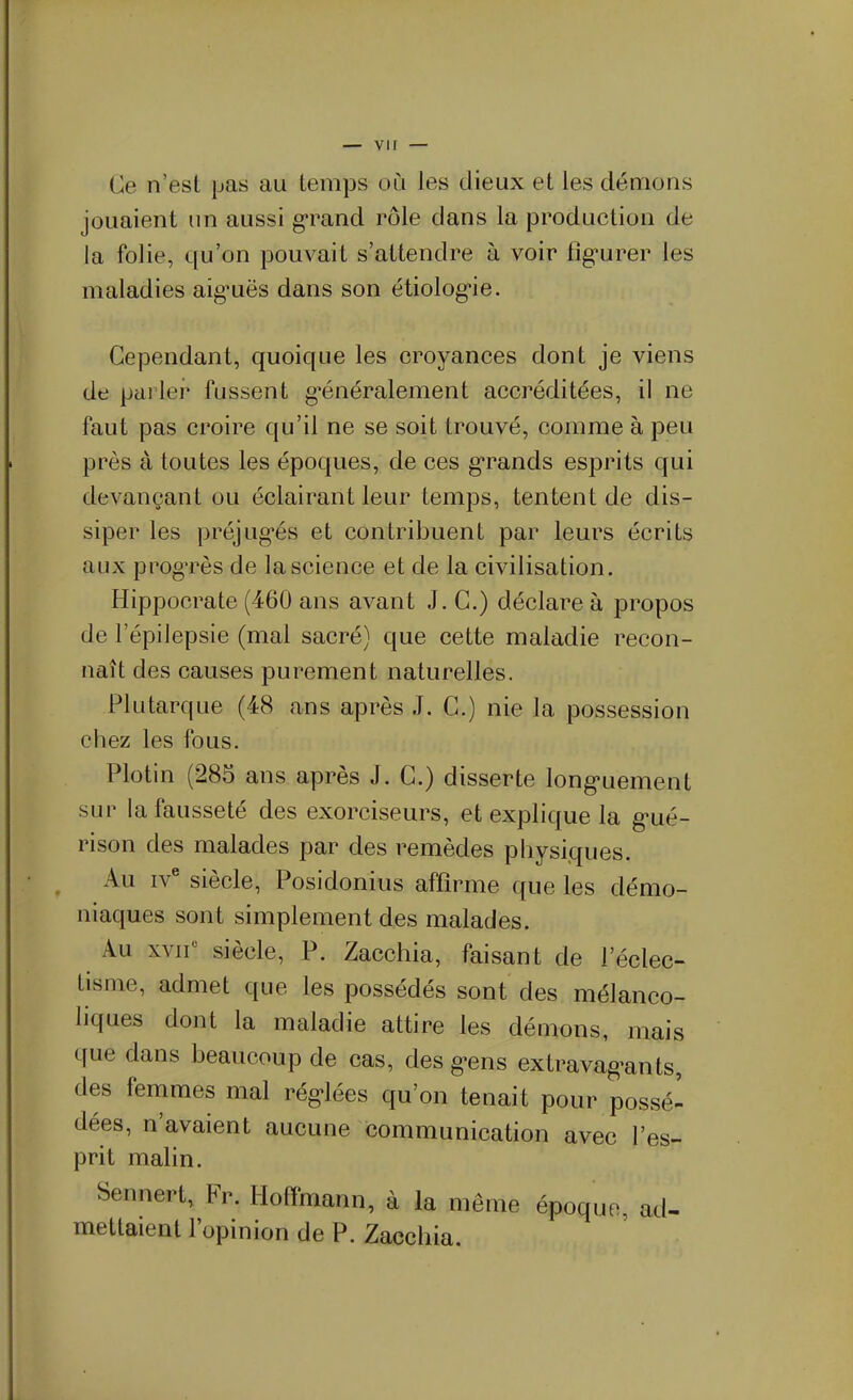 Ce n'est pas au temps où les dieux et les démons jouaient un aussi grand rôle dans la production de la folie, qu'on pouvait s'attendre à voir fîg'urer les maladies aig'uës dans son étiologie. Cependant, quoique les croyances dont je viens de parlei^ fussent g'énéralement accréditées, il ne faut pas croire qu'il ne se soit trouvé, comme à peu près à toutes les époques, de ces g'rands esprits qui devançant ou éclairant leur temps, tentent de dis- siper les préjug^és et contribuent par leurs écrits aux progTès de la science et de la civilisation. Hippocrate (460 ans avant J. C.) déclare à propos de l'épilepsie (mal sacré) que cette maladie recon- naît des causes purement naturelles. Plutarque (48 ans après J. C.) nie la possession chez les fous. Plotin (285 ans après J. C.) disserte long^uement sur la fausseté des exorciseurs, et explique la g^ué- rison des malades par des remèdes physiques. Au iv^ siècle, Posidonius affirme que les démo- niaques sont simplement des malades. Au xvif siècle, P. Zacchia, faisant de l'éclec- tisme, admet que les possédés sont des mélanco- liques dont la maladie attire les démons, mais que dans beaucoup de cas, des g-ens extravag-ants, des femmes mal régulées qu'on tenait pour possé- dées, n'avaient aucune communication avec l'es- prit malin. Sennert, Fr. Hoffmann, à la même époque, ad- mettaient l'opinion de P. Zacchia.