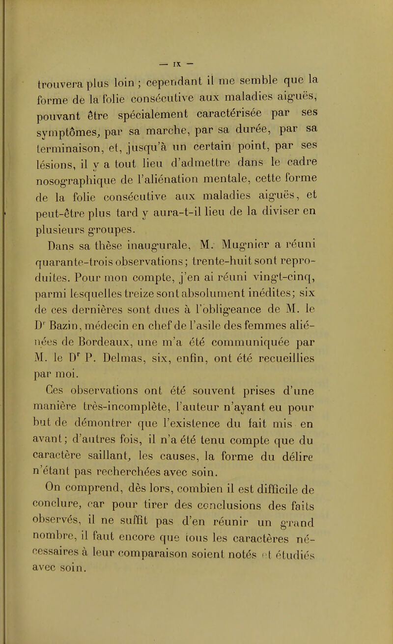 trouvera plus loin ; cependant il me semble que la forme de la folie consécutive aux maladies aig-uës, pouvant être spécialement caractérisée par ses symptômes, par sa marche, par sa durée, par sa terminaison, et, jusqu'à un certain point, par ses lésions, il y a tout lieu d'admettre dans le cadre nosog-raphique de l'aliénation mentale, cette forme de la folie consécutive aux maladies aig-uës, et peut-être plus tard y aura-t-il lieu de la diviser en plusieurs groupes. Dans sa thèse inaug-urale, M. Mug-nier a réuni quarante-trois observations; trente-huit sont repro- duites. Pour mon compte, j'en ai réuni ving-t-cinq, parmi lesquelles treize sont absolument inédites; six de ces dernières sont dues à l'oblig-eance de M. le D' Bazin, médecin en chef de l'asile des femmes alié- nées de Bordeaux, une m'a été communiquée par M. le D* P. Delmas, six, enfin, ont été recueillies par moi. Ces observations ont été souvent prises d'une manière très-incomplète, l'auteur n'ayant eu pour but de démontrer que l'existence du fait mis en avant; d'autres fois, il n'a été tenu compte que du caractère saillant, les causes, la forme du délire n'étant pas recherchées avec soin. On comprend, dès lors, combien il est difficile de conclure, car pour tirer des conclusions des faits observés, il ne suffît pas d'en réunir un g-rand nombre, il faut encore que tous les caractères né- cessaires à leur comparaison soient notés l étudiés avec soin.