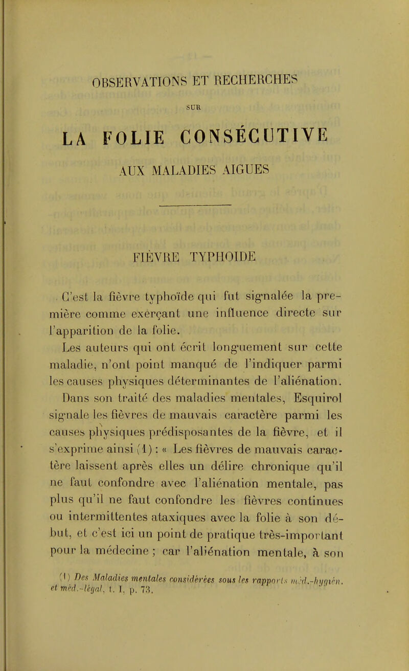 OBSERVATIONS ET RECHERCHES SUR LA FOLIE CONSÉCUTIVE AUX MALADIES AIGUËS FIÈVRE typhoïde . C'est la fièvre typhoïde qui fut sig-nalée la pre- mière comme exerçant une influence directe sur l'apparition de la folie. Les auteurs qui ont écrit long*uement sur cette maladie, n'ont point manqué de l'indiquer parmi les causes physiques déterminantes de l'aliénation. Dans son traité des maladies mentales, Esquirol sig^nale les fièvres de mauvais caractère parmi les causes physiques prédisposantes de la fièvre, et il s'exprime ainsi (1) : « Les fièvres de mauvais carac- tère laissent après elles un délire chronique qu'il ne faut confondre avec l'aliénation mentale, pas plus qu'il ne faut confondre les fièvres continues ou intermittentes ataxiques avec la folie à son dé- but, et c'est ici un point de pratique très-important pour la médecine; car l'aliénation mentale, à son (I) Dea Maladies mentales considérées sous les rapporls in}d-hyfiih}. et méd.-ltrjnK t. I. p. 73.