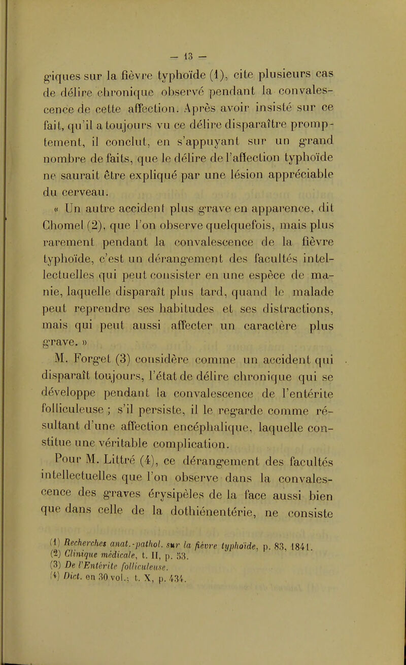 g'iqiies sur la fièvre typhoïde (1), cite plusieurs cas de délire clironique observé pendant la convales- cence de cette affection. Après avoir insisté sur ce fait, qu'il a toujours vu ce délire disparaître promp- tement, il conclut, en s'appuyant sur un g'rand nombre de faits, que le délire de l'affection typhoïde ne saurait être expliqué par une lésion appréciable du cerveau. « Un autre accident plus gTave en apparence, dit Ghomel(2), que l'on observe quelquefois, mais plus rarement pendant la convalescence de la fièvre typhoïde, c'est un dérang-ement des facultés intel- lectuelles qui peut consister en une espèce de ma- nie, laquelle disparaît plus tard, quand le malade peut reprendre ses habitudes et ses distractions, mais qui peut aussi affecter un caractère plus g'rave. » M. Forg-et (3) considère comme un accident qui disparaît toujours, l'état de délire chronique qui se développe pendant la convalescence de l'entérite folliculeuse ; s'il persiste, il le reg*arde comme ré- sultant d'une affection encéphalique, laquelle con- stitue une véritable complication. Pour M. Littré (4), ce dérang-ement des facultés mtellectuelles que l'on observe dans la convales- cence des g-raves érysipèles de la face aussi bien que dans celle de la dothiénentérie, ne consiste (1) Recherches anat.-pathol. sur la fièvre lyphoide, p. 83, 1841. (2) Clinique médicale, t. II, p. 53. (3) De l'Entùrile folliculeuse. ii) Dict. en 30 vol.-, t. X, p. 434.