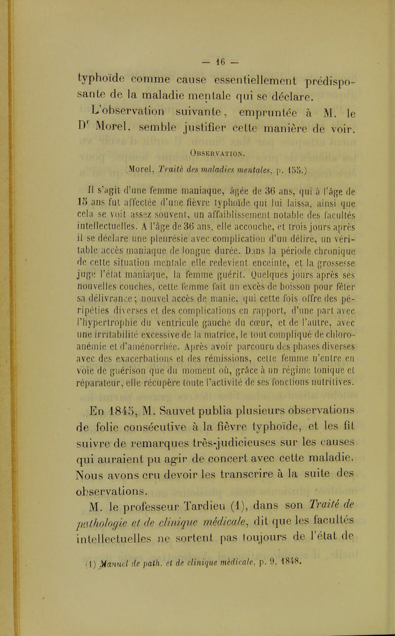 typhoïde comme cause essentiellement prédispo- sante de la maladie mentale qui se déclare. L'observation suivante, empruntée à M. le D' Morel, semble justifier cette manière de voir. Obsekvaïion. Morel, Traité des maladies mentales, p. 13o.) Il s'dgit d'une femme maniaque, âgée de 36 ans, qui à l'âge de 15 ans fui affectée d'une fièvre typhoïde qui lui laissa, ainsi que cela se voit assez souvent, un affaiblissement notable des facultés intellectuelles. A l'âge de 36 ans, elle accouche, et trois jours après il se déclare une pleurésie avec complication d'un délire, un véri- table accès mania([ue de longue durée. Dans la période chronique de cette situation mentale elle redevient enceinte, et la grossef^se juge l'état maniaque, la femme guérit. Quelques jours après ses nouvelles couches, cette femme fait un excès de boisson pour fêter sa délivrante; nouvel accès de manie, qui celle fois offre des pé- ripéties diverses et des complications en rapport, d'une pari avec l'hypertrophie du ventricule gauche du cœur, et de l'autre, avec une irritabilité excessive de la matrice, le tout compliqué de cliloro- anémie et d'aménorrhée. Après avoir parcouru des phases diverses avec des exacerbations et des rémissions, cette femme n'entre en voie de guérison que du moment où, grâce à un régime tonique et réparateur, elle récupère toute ractivité de ses fondions nutritives. En 1845, M. Sauvet publia plusieurs observations de folie consécutive à la fièvre typhoïde, et les fît suivre de remarques très-judicieuses sur les causes qui auraient pu ag*ir de concert avec cette maladie. Nous avons cru devoir les transcrire à la suite des observations. M. le professeur Tardieu (1), dans son Traité de palhologie et de clinique médicale, dit que les facultés intellectuelles ne sortent pas toujours de l'état de (1) Manuel de patli. et de clinique médicale, p. 9, 4848.