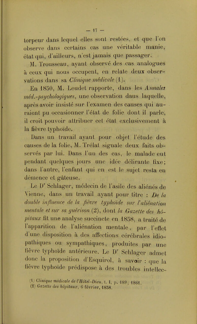 torpeur dans lequel elles sont restées, et que l'on observe dans certains cas une véritable manie, état qui, d'ailleurs, n'est jamais que passag-er. M. Trousseau, ayant observé des cas analog^ues à ceux qui nous occupent, en relate deux obser- vations dans sd. Clinique médicale (1). En 1850, M. Leudet rapporte, dans les Annales méd.-psychologiques, une observation dans laquelle, après av^oir insisté sur l'examen des causes qui au- raient pu occasionner l'état de folie dont il parle, il croit pouvoir attribuer cet état exclusivement à la fièvre typhoïde. Dans un travail ayant pour objet l'étude des causes delà folie, M. Trélat sig*nale deux faits ob- servés par lui. Dans l'un des cas, le malade eut pendant quelques jours une idée délirante fixe; dans l'autre, l'enfant qui en est le sujet resta en démence et g*âteuse. Le D'' Schlag-er, médecin de l'asile des aliénés de Vienne, dans un travail ayant pour titre : De la double influence de la fièvre typhoïde sur l'aliénation mentale et sur sa guérison (2), dont la Gazette des hô- pitaux fit une analyse succincte en 1858, a traité de l'apparition de l'aliénation mentale, par l'effet d'une disposition à des aff'ections cérébrales idio- pathiques ou sympathiques, produites par une fièvre typhoïde antérieure. Le D' Schlager admet donc la proposition d'Esquirol, à savoir : que la fièvre typhoïde prédispose à des troubles intellec- (ij Clinique médicale de VHôtel-Dieu, t. 1, p. 189; 1864. (2) Gazette des hôpitaux, 6 février, 4858.