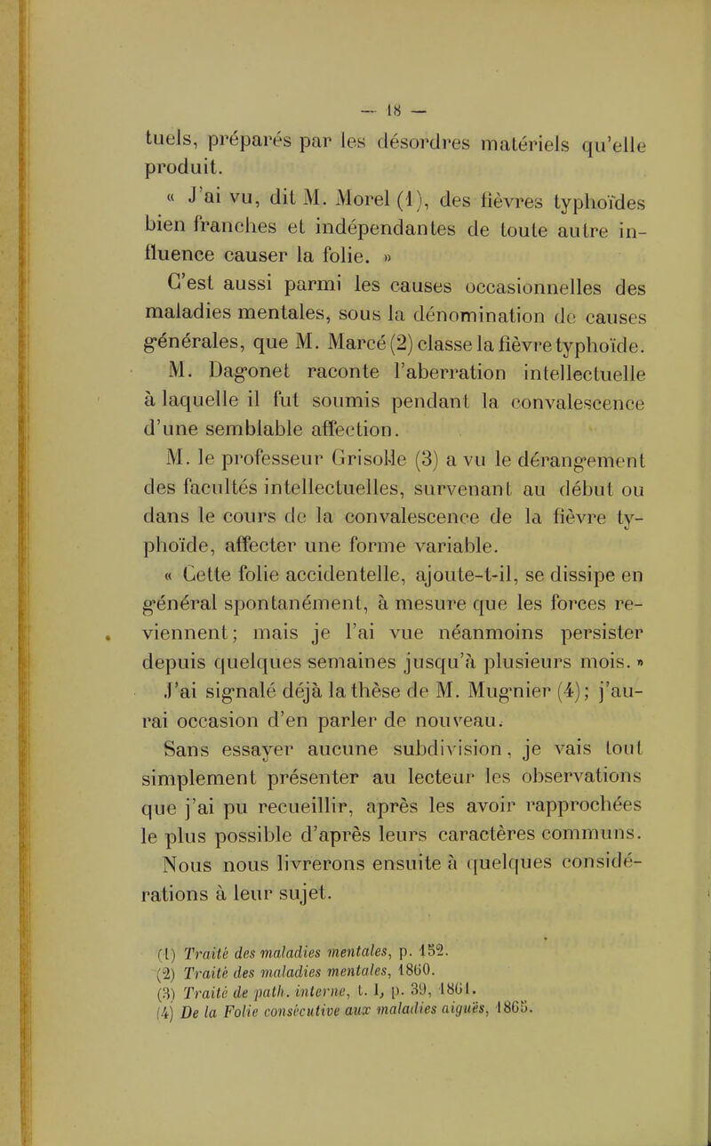 tueis, préparés par les désordres matériels qu'elle produit. « J'ai vu, dit M. Morel (1), des fièvres typhoïdes bien franches et indépendantes de toute autre in- fluence causer la folie. » C'est aussi parmi les causes occasionnelles des malad ies mentales, sous la dénomination de causes générales, que M. Marcé (2) classe la fièvre typhoïde. M. Dagonet raconte l'aberration intellectuelle à laquelle il fut soumis pendant la convalescence d'une semblable affection. M. le professeur GrisoUe (3) a vu le dérang-ement des facultés intellectuelles, survenant au début ou dans le cours de la convalescence de la fièvre ty- phoïde, affecter une forme variable. « Cette folie accidentelle, ajoute-t-il, se dissipe en g'énéral spontanément, à mesure que les forces re- viennent; mais je l'ai vue néanmoins persister depuis quelques semaines jusqu'à plusieurs mois. » J'ai sig-nalé déjà la thèse de M. Mug^nier (4); j'au- rai occasion d'en parler de nouveau; Sans essayer aucune subdivision, je vais tout simplement présenter au lecteur les observations que j'ai pu recueillir, après les avoir rapprochées le plus possible d'après leurs caractères communs. Nous nous livrerons ensuite à quelques considé- rations à leur sujet. (1) Traité des maladies mentales, p. 452. (2) Traité des maladies mentales, 18(30. (.S) Traité de path. interne, l. I, p. 39, 18(il. (4) De la Folie consécutive aux maladies aiguës, 1865.