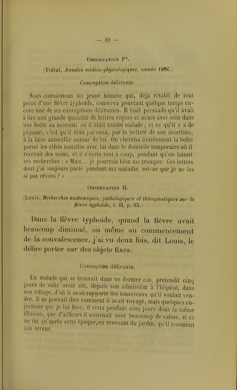 Observation I''^. (ïrélat, Annales médico-physiologiques, année 1806.} Conception délirante. Nous connaissons un jeune homme qui, déjà rétabli de tout point d'une fièvre typlioïde, conserva pourtant quelque lenips en- core une de ses conceptions délirantes. Il était persuadé qu'il avait à lire une p,Tande quantité de lettres reçues et mises avec soin dans une boîte au moment oi'i il était tombé malade ; et ce qu'il y a de piquant, c'est qu'il était parvenu, par la netteté de son assertion, à la faire accueillir autour de lui. On chercha inutilement la boîte parmi les effets installés avec lui dans le domicile temporaire où il recevait des soins, et il s'écria tout à coup, pendant qu'on faisait ces recherches : « Mais... je pourrais bien me tromper. Ces lettres dont j'ai toujours parlé pendant ma maladie, est-ce que je ne les ai pas rêvées ? » Observation II. (Louis, Recherches anatomiqiœs, pathologiques et thérapeutiques sur la fièvre typhoïde, t. II, p. 83.) Dans la fièvre typhoïde, quand la fièvre avait beaucoup diminué, ou même au commencement de la convalescence, j'ai vu deux fois, dit Louis, le délire porter sur des objets fixes. Conception délirante. Un malade qui se trouvait dans ce dernier cas, prétendit cinq jours de suite avoir été, depuis son admission à l'hôpital, dans son vdla.cye, d'où il avait rapporté des louveteaux qu'il voulait ven- dre. Il ne pouvait dire comment il avait voyagé, mais quelques ob- jections que je lui fisse, il resta pendant cinq jours dans la même Illusion, que d'ailleurs il souienail avec beaucoup de calme et ce ne fut qu'après cette époque,en revenant du jardin, qu'il ivconnut son erreur.