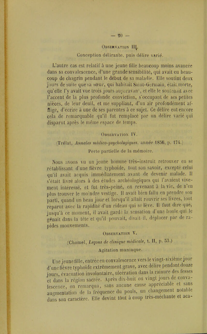 Observation Conceplion délirante, puis délire varié. L'autre cas est relatif ù une jeune fille beaucoup moins avancée dans sa convalescence, d'une grande sensibilité, qui avait eu beau- coup de clia{îrin pendant le début de sa maladie. Elle soutint deux jours de suite que sa sœur, qui habitait Saïut-Germaiu, était.morte, qu'elle l'y avait vue trois jours auparavant et elle le soutenait avec l'accent de la plus profonde conviction, s'occupant de ses petites nièces, de leur deuil, et me suppliaut, d'un air profondément af- fligé, d'écrire à une de ses parentes à ce sujet. Ce délire eut encore cela de remarquable qu'il fut remplacé par un délire varié qui disparut après le même espace de temps. Observation IV. (Trélat, Annales médico-psychologiques, année 1856, p. 174.) Perte partielle de la mémoire. Nous avons vu un jeune homme très-instruit retrouver eu se réiablissant d'une fièvre typhoïde, tout son savoir, excepté celui qu'il avait arquis immédiatement avant de devenir malade. Il s'était livré alors à des éludes archéologiques qui l'avaient vive- ment intéressé, et fut très-peiné, en revenant îi la vie, de n'en plus trouver le moindre vestiji^e. Il avait- bien fallu en prendre son parti, quand un beau jour et lorsqu'il allait rouvrir ses livres, tout reparut avec la rapidité d'un rideau qui se lève. Il faut dire que, jusqu'à ce moment, il avait gard.; la sensation d'une boule qui le gênait dans la tèle et qu'il pouvait, disait il, déplacer par de ra- pides mouvements. Observation V. (Chomel, Leçons de clinique médicale, t. Il, P- 33.) Agitation maniaque. Une jeunefille, entrée en convalescence vers le vingt-sixième jour d'une fi'èvre typhoïde exlrêmemeut grave, avec délire pendant douze jours, évacuation involontaire, ulcération dans la rainure des fesses et dans la région sacrée. Après dix-huit ou vingt jours de conva- lescence, on remarqua, sans aucune cause appréciable et sans aurmentation de la fréquence du pouls, un changement notable daiis son caractère. Elle devint tôut à coup très-méchante et aca-