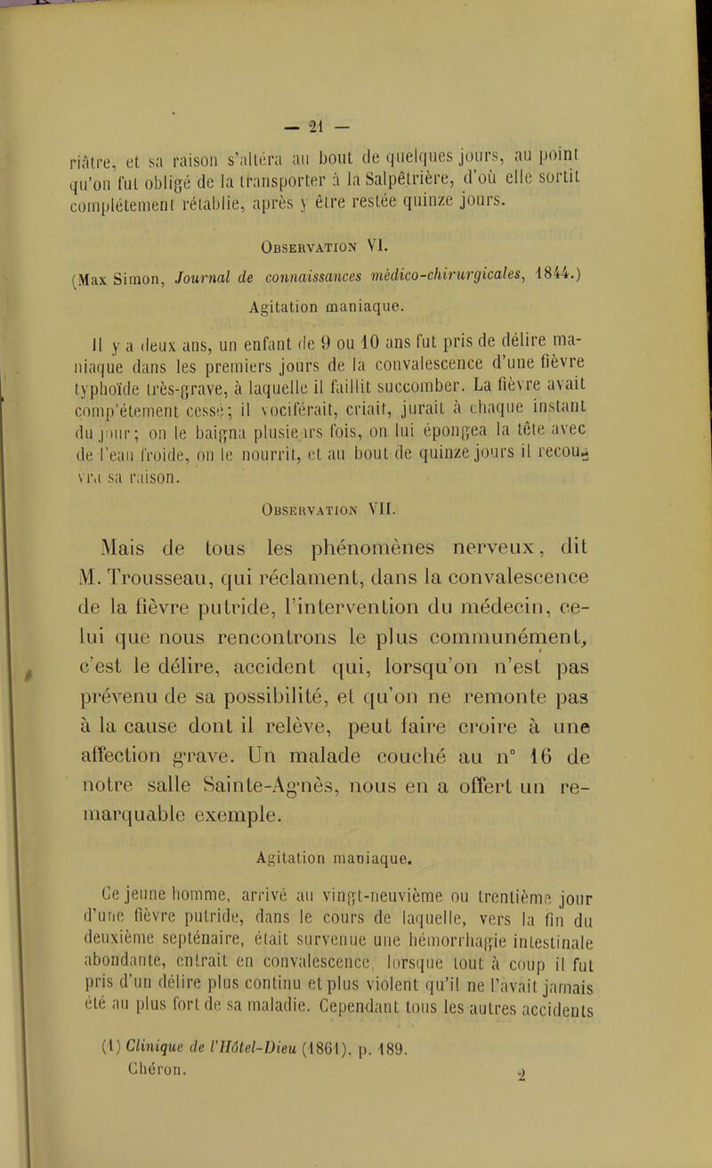 — 24 - riâtre, et sa raison s'ailéra an bout de quelques jours, au point qu'on fut obligé de la transporter à la Salpêtrière, d'oij elle sortit complétemenl rétablie, après y être restée quinze jours. Observation VI. (Max Simon, Journal de connaissances médico-chirurgicales, 1844.) Agitation maniaque. Il y a deux ans, un enfant de 9 ou 10 ans fut pris de délire ma- niaque dans les premiers jours de la convalescence d'une fièvre typhoïde irès-grave, à laquelle il faillit succomber. La fièvre avait complètement cessé; il vociférait, criait, jurait à chaque instant du.|i)ur; on le bai^yna plusieirs Ibis, on lui épon^jea la lêle avec de l'eau froide, on le nourrit, et au bout de quinze jours il recou^ vr.i sa raison. Observation VII. Mais de tous les phénomènes nerveux, dit M. Trousseau, qui réclament, dans la convalescence de la fièvre putride, l'intervention du médecin, ce- lui que nous rencontrons le plus communément, c'est le délire, accident qui, lorsqu'on n'est pas prévenu de sa possibilité, et qu'on ne remonte pas à la cause dont il relève, peut faire croire à une affection g^^ave. Un malade couché au n 16 de notre salle Sainte-Ag^iès, nous en a offert un re- marquable exemple. Agitation maniaque. Ce jeune homme, arrivé an vin[i;'t-neuvième ou trentièmf^ jour d'une fièvre putride, dans le cours de laquelle, vers la fin du deuxième septénaire, était survenue une hémorrhaf^ie intestinale abondante, entrait en convalescence, lorsque tout à coup il fut pris d'un délire plus continu et plus violent qu'il ne l'avait jamais été au plus fort de sa maladie. Cependant tous les autres accidents (1) Clinique de VHôtel-Dieu (1861), p. 189. Cliéron. v»
