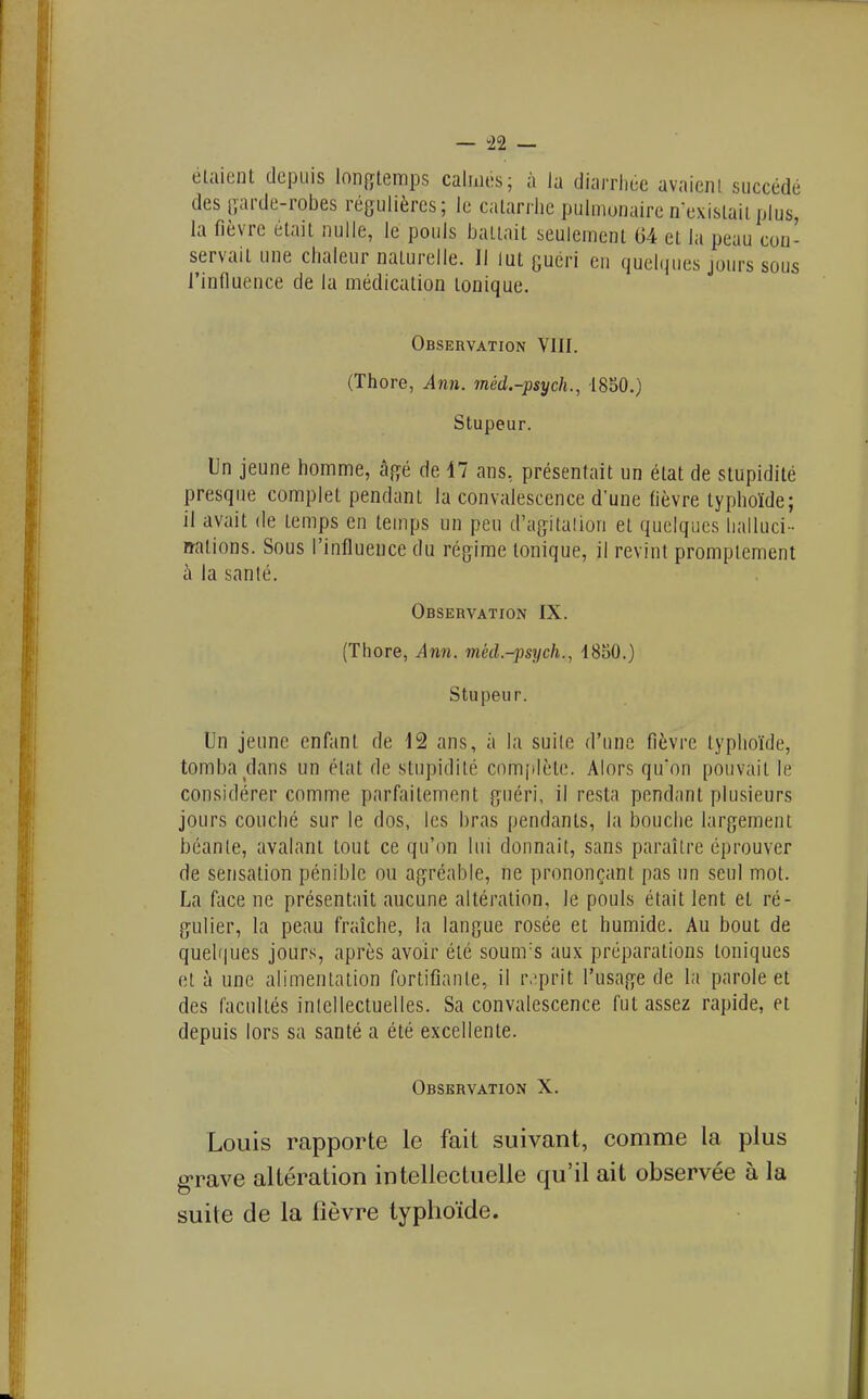 — 122 — étaient depuis longtemps calmes; à la diarrhée avaient succédé des garde-robes régulières; le catarrhe pulmonaire n-exislait plus, la fièvre était nulle, le pouls battait seulement 04 et la peau con- servait une chaleur naturelle. ]l lut guéri en quelques jours sous l'inlluence de la médication tonique. Observation VIII. (Thore, Ann. méd.-psych., 1850.) Stupeur. Un jeune homme, âgé de 47 ans, présentait un état de stupidité presque complet pendant la convalescence d'une fièvre typhoïde; il avait de temps en temps un peu d'agitalion et quelques lialluci - n-ations. Sous l'influence du régime tonique, il revint promptcment à la santé. Observation IX. (Thore, Ann. med.-jisych.^ 1850.) Stupeur. Un jeune enfant de 12 ans, a la suile d'une fièvre typhoïde, tomba dans un état de stupidité com[ilète. Alors qu'on pouvait le considérer comme parfaitement guéri, il resta pendant plusieurs jours couché sur le dos, les bras pendants, la bouche largement béante, avalant tout ce qu'on lui donnait, sans paraître éprouver de sensation pénible ou agréable, ne prononçant pas un seul mot. La face ne présentait aucune altération, le pouls était lent et ré- gulier, la peau fraîche, la langue rosée et humide. Au bout de quel(|ues jours, après avoir été sounrs aux préparations toniques et à une alimentation fortifiante, il r.'prit l'usage de la parole et des facultés inlellectuelles. Sa convalescence fut assez rapide, et depuis lors sa santé a été excellente. Observation X. Louis rapporte le fait suivant, comme la plus g-rave altération intellecLuelle qu'il ait observée à la suite de la fièvre typhoïde.