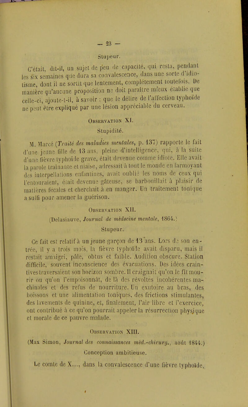 Stupeur. C'était, dit-il, un sujet de peu de capacité, (|ui resta, pendant les six semaines que dura sa convalescence, dans une sorte d'idio- tisme dont il ne sortit que lentement, complètement toutefois. De manière qu'aucune proposition ne doit paraître mieux établie que celle-ci, ajoule-l-il, à savoir : que le délire de l'alTection typhoïde ne peut être expliqué par une lésion appréciable du cerveau. Observation XI. Stupidité. M. Marcé {Traité des maladies mentales, p. 137) rapporte le fait d'une jeune fille de 13 ans, pleine d'intelli{ïcnce, qui, à la suite d'une fièvre typhoïde {^rave, était devenue comme idiote. Elle avait la parole traînante et niaise, adressait à tout le monde en larmoyant des interpellations enfantines, avait oublié les noms de ceux qui l'entouraient, élait devenue [gâteuse, se barbouillait à plaivsir de matières fécales et cherchait à en manger. Un traitement tonique a suffi pour amener la guérison. Observation XII. (Delasiauve, Journal de médecine mentale, 1864.^ Stupeur. Ce fait est relatif à un jeune garçon de 13'ans. Lors dj son en- trée, il y a trois mois, la fièvre typhoïde avait disparu, mais il restait am:\igri, pâle, obtus et faible. Audition obscure. Station difficile, souvent inconscience des évacuations. Des idées crain- tives traversaient son horizon sombre. Il craignait qifon le fît mou- rir ou qu'on Tempoisonncàt, de là des révoltes incohérentes ma- chinales et des refus de nourriture. Un exutoire au bras, des boissons et une alimentation toniques, des frictions stimulantes, des lavements de quinine, et, finalement, l'air libre et l'exercice, ont contribué à ce qu'on pourrait appeler la résurrection physique et morale de ce pauvre malade. Observation XIII. (Max Simon, Journal des connaissances méd.-chirurg.. août 1844.) Conception ambitieuse. Le comte de X..., dans la convalescence d'une fièvre typhoïde, I