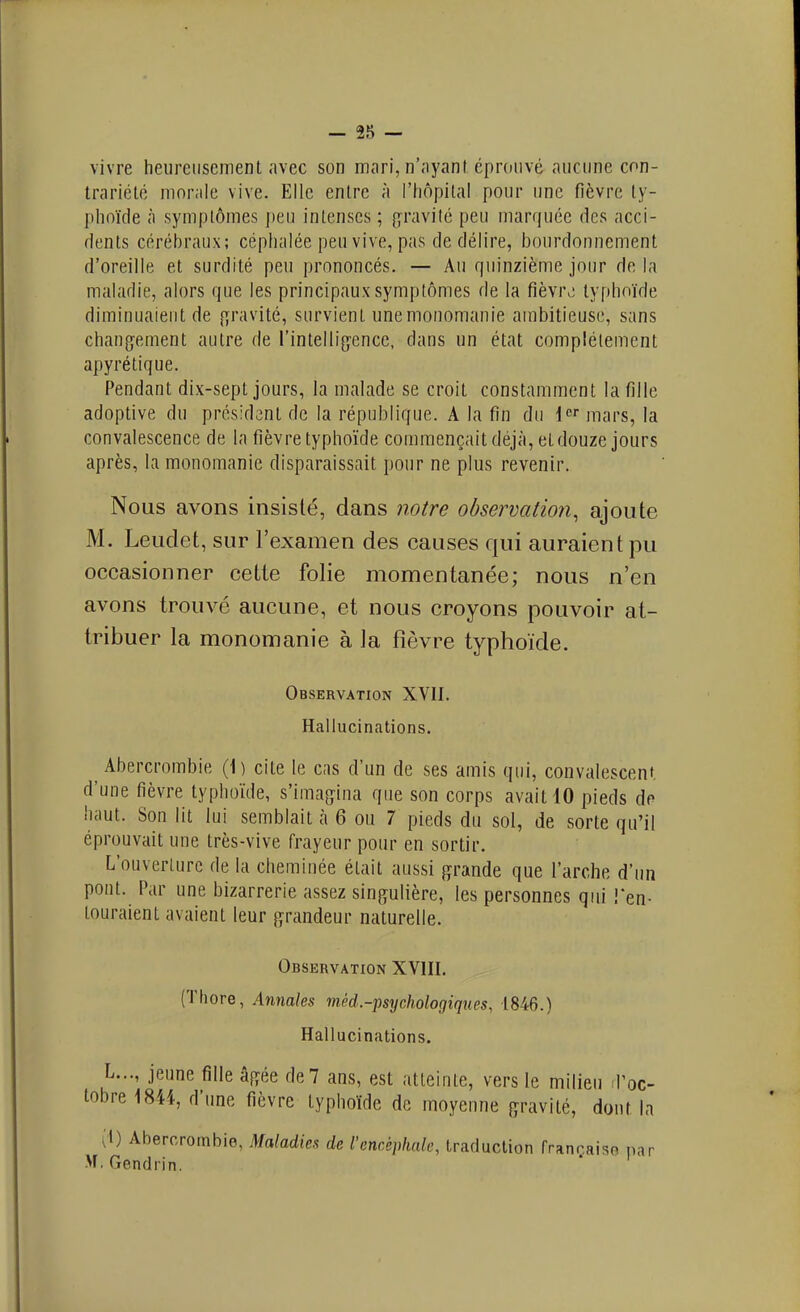 vivre heureusement avec son mari, n'ayant éprouvé aucune con- trariété morale vive. Elle entre à l'hôpital pour une fièvre ty- lihoïde à symptômes peu intenses ; {gravité peu marquée des acci- dents cérébraux; céphalée peu vive, pas de délire, bourdonnement d'oreille et surdité peu prononcés, — Au quinzième jour de la maladie, alors que les principaux symptômes de la fièvr^i typhoïde diminuaient de {ijravité, survient une monomanie ambitieuse, sans changement autre de l'intelli^yence, dans un état complètement apyrétique. Pendant dix-sept jours, la malade se croit constamment la fille adoptive du présidant de la république. A la fin du i» mars, la convalescence de la fièvre typhoïde commençait déjà, et douze jours après, la monomanie disparaissait pour ne plus revenir. Nous avons insisté, dans notre ohsermtion^ ajoute M. Leudet, sur l'examen des causes qui auraient pu occasionner cette folie momentanée; nous n'en avons trouvé aucune, et nous croyons pouvoir at- tribuer la monomanie à la fièvre typhoïde. Observation XVII. Hallucinations. Abercrombie (1) cite le cas d'un de ses amis qui, convalescent d'une fièvre typhoïde, s'imagina que son corps avait 10 pieds de haut. Son lit lui semblait à 6 ou 7 pieds du sol, de sorte qu'il éprouvait une très-vive frayeur pour en sortir. L'ouverture de la cheminée était aussi grande que l'arche d'un pont. Par une bizarrerie assez singulière, les personnes qui Ten- touraient avaient leur grandeur naturelle. Observation XVIII, (Tliore, Annales méd-psychologiques, 1846.) Hallucinations. L..., jeune fille âgée de 7 ans, est atteinte, vers le milieu iPoc- lobre 1844, d'une fièvre typhoïde de moyenne gravité, dont la (t) Abercrombie, Maladies de l'encéphale, traduction frannaiso par M. Gendrin.