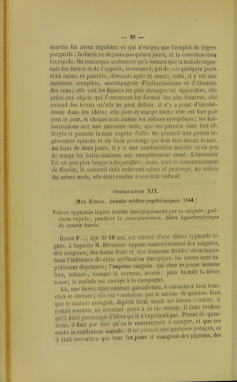 — dé- marche fut assez régulière et qui n'exi{îea que l'emploi de légers pur[jalifs ; ladurée ne dépassa pasquinze jours, et la convalescence l'ulrapidc. On remarqua seulement qu'à mesure que la malade repre- naitdes forces et de l'appétit, lesommen,quidt;;)iiisquelques jours était calme et paisible, devenait asjité et court; enfin, il y eut une insomnie complète, accompaj^née d'hallucinations et d'illusions des sens; elle voit les figures les plus étranges lui apparaître, elle prêle aux objets qui l'entourent les formes les plus bizarres, elle' entend des bruits qu'elle ne peut définir. Il n'y a point d'incohé- rence dans les idées; elle joue et mange bien; elle est fort gaié tout le jour, et chaque nuit amène les mêmes symptômes; les hal- lucinations ont une intensité telle, que les parents sont fort ef- frayés et passent la nuit auprès d'elle. On prescrit une potion lé- gèrement opiacée et un bain prolongé qui doit être donné le soir. Au bout de deux jours, il y a une amélioration notable et en peu de temps les hallucinations ont complètement cessé. L'insomnie fut un peu plus longueàdisparaître ; mais, vers le commencement de février, le sommeil était redevenu calme et prolongé. Au milieu du même mois, elle était rendue à son étal normal. Observation XIX. (Max Simon, Annales médico-psychologiques. 1844.) Fièvre typhoïde légère traitée énergiquement par la saignée ; gué- rison rapide; pendant la convalescence, délire hypochondriaqae de courte durée. Henri P..., âgé de 18 ans, est atteint d'une fièvre typhoïde lé- gère, à laquelle M. Récamier oppose successivement des saignées, des sangsues, des bains frais et des boissons froides abondantes. Sous l'influence de cette médication énergique, les forces sont ra- pidement déprimées; Vimpetus sanguin, qui chez ce jeune homme fort, robuste, menace le cerveau, avorte: puis bientôt la fièvre cesse ; le malade est envoyé à la campagne. Là une fièvre intermittente quotidienne, à caractères bien tran- chés se déclare; elle est cjmbattue par le sulfate de quinine. Bien (Hie le maliKle mangeât, digérât bien, sentît ses forces renaître, i restait sombre, ne revenait pointa la vie morale. Il était évident qu'il était préoccupé d'idées qu'il n'exprimait pas. Presse de ques- l^ions, il finit par dire qu'on le contraignait à manger, et que ces excès le rendraient malade. 11 ne prenait -iiic quelques potages et il était convaincu que tous les jours il mangeait des pigeons, des