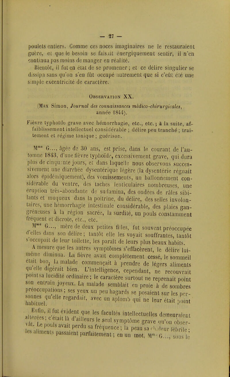 poulets entiers. Gomme ces noces imaginaires ne le restauraient guère, et que le besoin se faisait énergiqueraent sentir, il n'en continua pas moins démanger en réalité. Bientôt, il fut en état de se promener ; et ce délire singulier se dissipa sans qu'on s'en fût occupé autrement que si c'eût clé une simple excentricité de caractère. Observation XX. (Max Simon, Journal des connaissances médico-chirurgicales, année 1844). Fièvre typhoïde grave avec hémorrhagie, etc., etc. ; à la suite, af- faiblissement intellectuel considérable; délire peu tranché; trai- tement et régime Ionique ; guérison. M™ G..., âgée de 30 ans, est prise, dans le courant de l'au- tomne 1843, d'une lièvre typhoïde, excessivement grave, qui dura plus de cinquante jours, et dans laquelle nous observons succes- sivement une diarrhée dysentérique légère (la dysentérie régnait alors épidcmiquement), des vomissements, un ballonnement con- sidérable du ventre, des taches lenticulaires nombreuses, une éruption très-abondante de sudamina, des ondées de râles'sibi- lants et muqueux dans la poitrine, du délire, desselles involon- taires, une hémorrhagie intestinale considérable, des plaies gan- gréneuses à la région sacrée, la surdité, un pouls constamment fréquent et dicrote, etc., etc. M G..., mère de deux petites filles, fut souvent préoccupée d'elles dans son délire; tantôt elle les voyait souffrantes, tantôt s'occupait de leur toilette, les paraît de leurs plus beaux habits. A mesure que les autres symptômes s'effacèrent, le délire lui- même diminua. La fièvre avait complètement cessé, le sommeil était bon^ la malade commençait à prendre de légers aliments qu elle digérait bien. L'intelligence, cependant, ne recouvrait pomtsa lucidité ordinaire; le caractère surtout ne reprenait point son entrain joyeux. La malade semblait en proie à de sonibres préoccupations ; ses yeux un peu hagards se posaient sur les p.r- habiiueh ^^^ ''^'^ alleits' c'étLt IWl'.ili' '''f'' intellectuelles demeuraient diieiecs c était la d ai leurs le seul symptôme grave ou'on obser- vât Le pois avait perdu sa fréquence ; la peau sa . luleur fébri ■ les al.menis passaient parfaitement ; en un mot, G s e