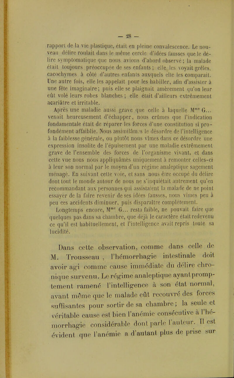 rapport fie la vie plastique, était en pleine convalescence. Le non- veaii délire roulait dans le même cercle d'idées lausses (juele dé- lire symptomatique (|ue nous avions d'ahord observé; la malade était toujours préoccupée de ses enfants ; elle les voyait {jrêles, cacochymes à côté d'autres enfants auxquels elle les comparait. Une autre fois, elle les appelait pour les habiller, afin d'assister à une fête ima^^inaire; puis elle se plaip,nait amèrement iju'on leur eût volé leurs robes blanches ; elle était d'ailleurs extrêmement acariâtre et irritable. Après une maladie aussi f^rave que celle à laquelle M'^ G... venait heureusement d'échapper, nous criâmes que l'indication fondamentale était de réparer les forces d'une constitution si pro- fondément affaiblie. Nous assimilâm.'s le désordre de l'intelligence à la faiblesse générale, ou plutôt nous vîmes dans ce désordre une expression insolite de l'épuisement par une maladie extrêmement grave de l'ensemble des forces de l'organisme vivant, et dans celte vue nous nous appliijuâmes uniquement à remonter celles-ci à leur son normal par le moyen d'un régime analeptique sagement ména^yé. En suivant celle voie, et sans nous êire occupé du délire dont tout le monde autour de nous ne s'inquiétait autrement qu'en recommandant aux personnes qui assistaient la malade de ne point essayer de la faire revenir de ses idées fausses, nous vîmes peu à peu ces accidents diminuer, puis disparaître complètement. Longtemps encore. M G... resta faible, ne pouvait faire que quelques pas dans sa chambre, (\ue déjà le caractère était redevenu ce qu'il est liabiluellement, et l'intelligence avait repris toute sa lucidité. Dans cette observation, comme dans celle de M. Trousseau , l'hémorrhag-ie intestinale doit avoir agn comme cause immédiate du délire chro- nique survenu. Le rég-ime analeptique ayantpromp- tement ramené l'intellig-ence à son état normal, avant même que le malade eût recouvré des forces suffisantes pour sortir de sa chambre ; la seule et véritable cause est bien l'anémie consécutive à l'hé- morrhagne considérable dont parle l'auteur. Il est évident que l'anémie a d'autant plus de prise sur