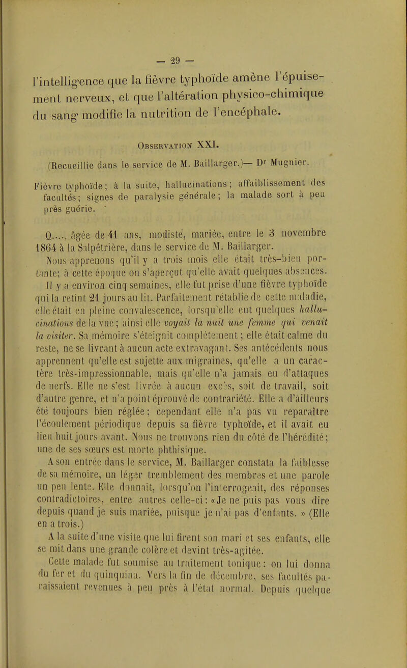 l'inLellig^ence que la fièvre typhoïde amène l'épuise- ment nerveux, et que l'altération physico-chimique rlu sang' modifie la nutrition de l'encéphale. Observation XXI. (Recueillie dans le service de M. Baillarger.}— D>- Mugnier. Fièvre typhoïde; k la suite, hallucinations; affaiblissement des facultés; signes de paralysie générale; la malade sort à peu près guérie. Q...., âgée de 41 ans, modiste, mariée, entre le 3 novembre 1864 à la S:ilpêtrière, dans le service de M. Baillar^ïer. Nous apprenons qu'il y a trois mois elle était très-bien por- tante; à cette époque on s'aperçut qu'elle avait quelques absences. Il y a environ cinq semaines, elle fut prise d'une fièvre typhoïde qui la retint 21 jours au lit. Parfaitement rétablie de cette maladie, elle était en pleine convalescence, lorsqu'elle eut quelques hallu- cinations de la wiq; ainsi elle voyait la nuit une femme qui venait la visiter. Sa mémoire s'étei[îTiit complètement ; elle était calme du reste, ne se livrant à aucun acte extrava[yant. Ses antécédents nous apprennent qu'elle est sujette aux migraines, qu'elle a un carac- tère très-impressionnable, mais qu'elle n'a jamais eu d'attaques de nerfs. Elle ne s'est livrée à aucun exc's, soit de travail, soit d'autre genre, et n'a point éprouvé de contrariété. Elle a d'ailleurs été toujours bien réglée ; cependant elle n'a pas vu reparaître l'écoulement périodique depuis sa fièvre typhoïde, et il avait eu lieu huit jours avant. Nous ne trouvons rien du côté de l'hérédité; une de ses sœurs est morte phthisiqne. A son entrée dans le service, M. Baillarger constata la faiblesse de sa mémoire, un légsr tremblement des membres et une parole un peu lente. Elle donnait, lorsqu'on l'inl.errogeait, des réponses contradictoires, entre antres celle-ci : «Je ne puis pas vous dire depuis quand je suis mariée, puisque je n'ai pas d'enfants. » (Elle en a trois.) A la suite d'une visite que lui firent son mari et ses enfants, elle se mit dans une grande colère et devint très-agitée. Cette malade fut soumise au traitement tonique: on lui donna du fer et du ([uinquina. Vers la fin de décembre, ses facultés pa- raissaient revenues à ])eu près à l'étal mu-mal. Depuis ((uelque