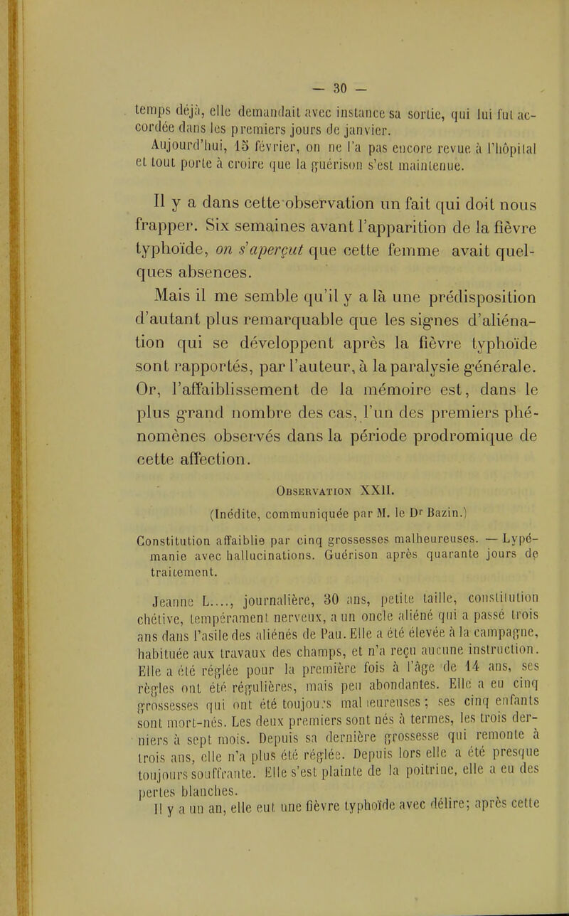 temps diijà, elle demundail avec iiislaiiccsa sorlie, qui lui fui ac- cordée dans les premiers jours de janvier. Aujourd'liui, 15 février, on ne l'a pas encore revue à l'Iiôpilal et tout porte cà croire que la {^uérison s'est maintenue. Il y a dans cette observation un fait qui doit nous frapper. Six semaines avant l'apparition de la fièvre typhoïde, on s aperçut que cette femme avait quel- ques absences. Mais il me semble qu'il y a là une prédisposition d'autant plus remarquable que les sig-nes d'aliéna- tion qui se développent après la fièvre typhoïde sont rapportés, par l'auteur, à la paralysie g-énérale. Or, l'affaiblissement de la mémoire est, dans le plus g-rand nombre des cas, l'un des premiers phé- nomènes observés dans la période prodromique de cette affection. Observation XXII. (Inédite, communiquée par M. le D Bazin.) Constitution affaiblie par cinq grossesses malheureuses. — Lypé- manie avec hallucinations. Guérison après quarante jours de traiiement. Jeanne L...., journalière, 30 ans, petite taille, consiiiution chélive, tempérament nerveux, a un oncle aliéné qui a passé trois ans dans l'asile des aliénés de Pau. Elle a été élevée à la campafîne, habituée aux travaux des champs, et n'a reçu aucune instruction. Elle a été réglée pour la première fois <à l'cage de 14 ans, ses rè[yles ont été rés^ulières, mais peu abondantes. Elle a eu cinq {grossesses qui ont été toujou;s mal leureuses ; ses cinq enfants sont mort-nés. Les deux premiers sont nés à termes, les trois der- niers à sept mois. Depuis sa dernière {grossesse qui remonte à trois ans, elle n'a plus été réfjléc. Depuis lors elle a été presque toujours souffrante. Elle s'est plainte de la poitrine, elle a eu des perles blanches. Il y a un an, elle eut une fièvre typhoïde avec délire; après celle