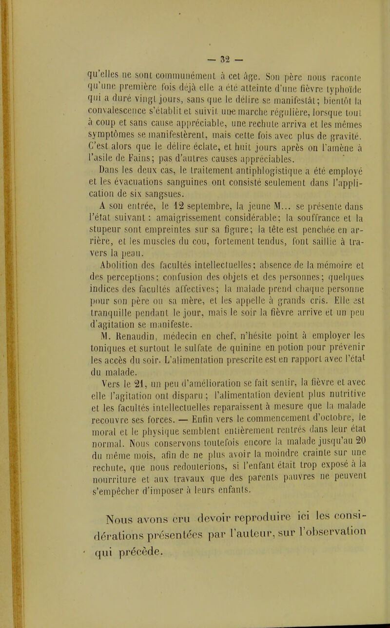 qu'elles ne sont commiiiiémeiiL ;i cet âî;c. Son père nous raconle qu'une première Ibis déjà elle a été atteinte d'une fièvre typhoïde qui a duré vingt jours, sans que le délire se nianiCestât; bientôt la convalescence s'établit et suivit une marche régulière, lorsque tout à coup et sans cause ap[)réciable, une rechute arriva et les mêmes symptômes se manifestèrent, mais cette fois avec plus de gravité. C'est alors que le délire éclate, et huit jours après on l'amène à l'asile de Fains; pas d'autres causes appréciables. Dans les deux cas, le traitement antiphlogistique a été employé et les évacuations sanguines ont consisté seulement dans l'appli- cation de six sangsues. A son entrée, le 12 septembre, la jeune M... se présente dans l'état suivant: amaigrissement considérable; la souffrance et la stupeur sont empreintes sur sa figure; la tête est penchée en ar- rière, et les muscles du cou, fortement tendus, font saillie à tra- vers la peau. Abolition des facultés intellecluellcs; absence de la mémoire et des perceptions; confusion des objels et des personnes; quelques indices des facultés affectives; la malade prend chaque personne pour son père ou sa mère, et les appelle à grands cris. Elle 3st tranquille pendant le jour, mais le soir la fièvre arrive et un peu d'agitation se manifeste. M. Renaudin, médecin en chef, n'hésite point à employer les toniques et surtout le sulfate de quinine en potion pour prévenir les accès du soir. L'alimentation prescrite est en rapport avec l'état du malade. Vers le 21, un peu d'amélioration se fait sentir, la fièvre et avec elle l'agitation ont disparu ; l'alimentalion devient plus nutritive et les facultés intellectuelles reparaissent à mesure que la malade recouvre ses forces. — Enfin vers le commencement d'octobre, le moral et le physique semblent entièrement rentrés dans leur étal normal. Nous conservons toutefois encore la malade jusqu'au 20 du même mois, afin de ne plus avoir la moindre crainte sur une rechute, que nous redouterions, si l'enfant était trop exposé à la nourriture et aux travaux que des parents pauvres ne peuvent s'empêcher d'imposer à leurs enfants. Nous avons cru devoir reproduire ici les consi- dérations présentées par l'auteur, sur l'observation ' qui précède.