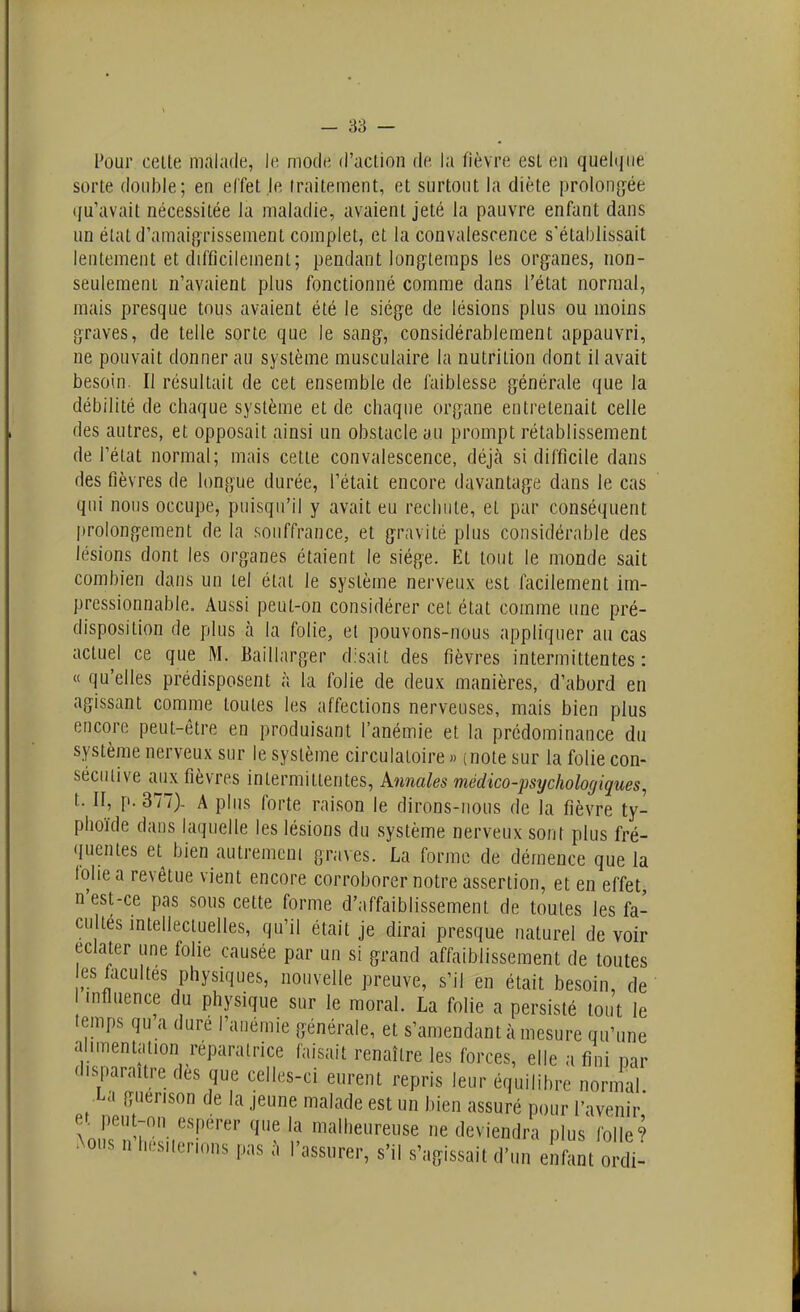 Pour celte malade, le. mode d'aclion de la fièvre est en quelque sorte double; en elfet le traitement, et surtout la diète prolong^ée (ju'avait nécessitée la maladie, avaient jeté la pauvre enfant dans un état d'amaipjTissement complet, et la convalescence s'établissait lentement et difficilement; pendant longtemps les organes, non- seulement n'avaient plus fonctionné comme dans l'état normal, mais presque tous avaient été le siège de lésions plus ou moins graves, de telle sorte que le sang, considérablement appauvri, ne pouvait donner au système musculaire la nutrition dont il avait besoin. Il résultait de cet ensemble de faiblesse générale que la débilité de chaque système et de chaque organe entretenait celle des autres, et opposait ainsi un obstacle au prompt rétablissement de l'état normal; mais cette convalescence, déjà si difficile dans des fièvres de longue durée, l'était encore davantage dans le cas qui nous occupe, puisqu'il y avait eu rechute, et par conséquent prolongement de la souffrance, et gravité plus considérable des lésions dont les organes étaient le siège. Et tout le monde sait combien dans un tel état le système nerveux est facilement im- pressionnable. Aussi peut-on considérer cet état comme une pré- disposition de plus à la folie, et pouvons-nous appliquer au cas actuel ce que M. Baillarger disait des fièvres intermittentes: « qu'elles prédisposent à la folie de deux manières, d'abord en agissant comme toutes les affections nerveuses, mais bien plus encore peut-être en produisant l'anémie et la prédominance du système nerveux sur le système circulatoire » (note sur la folie con- sécutive aux fièvres intermittentes, Annales médico-psychologiques, t. II, p. 377). A plus forte raison le dirons-nous de la fièvre ty- phoïde dans laquelle les lésions du système nerveux sont plus fré- quentes et bien autremcni graves. La forme de démence que la lolie a revêtue vient encore corroborer notre assertion, et en effet n'est-ce pas sous cette forme d'affaiblissement de toutes les fa- cultes mtellectuelles, qu'il était je dirai presque naturel de voir éclater une folie causée par un si grand affaiblissement de toutes es facultés physiques, nouvelle preuve, s'il en était besoin, de 1 influence du physique sur le moral. La folie a persisté tout le temps qu'a dure l'anémie générale, et s'amendant à mesure qu'une ahmentation réparatrice faisait renaître les forces, elle a fini par disparaître des que celles-ci eurent repris leur équilibre normal La guerison de la jeune malade est un bien assuré pour l'avenir' t.KnM.?'.V'-^'''''' malheureuse ne deviendra plus folle? Aous n I.Ls,ien„ns pas a l'assurer, s'il s'agissait d'un enfant ordi-