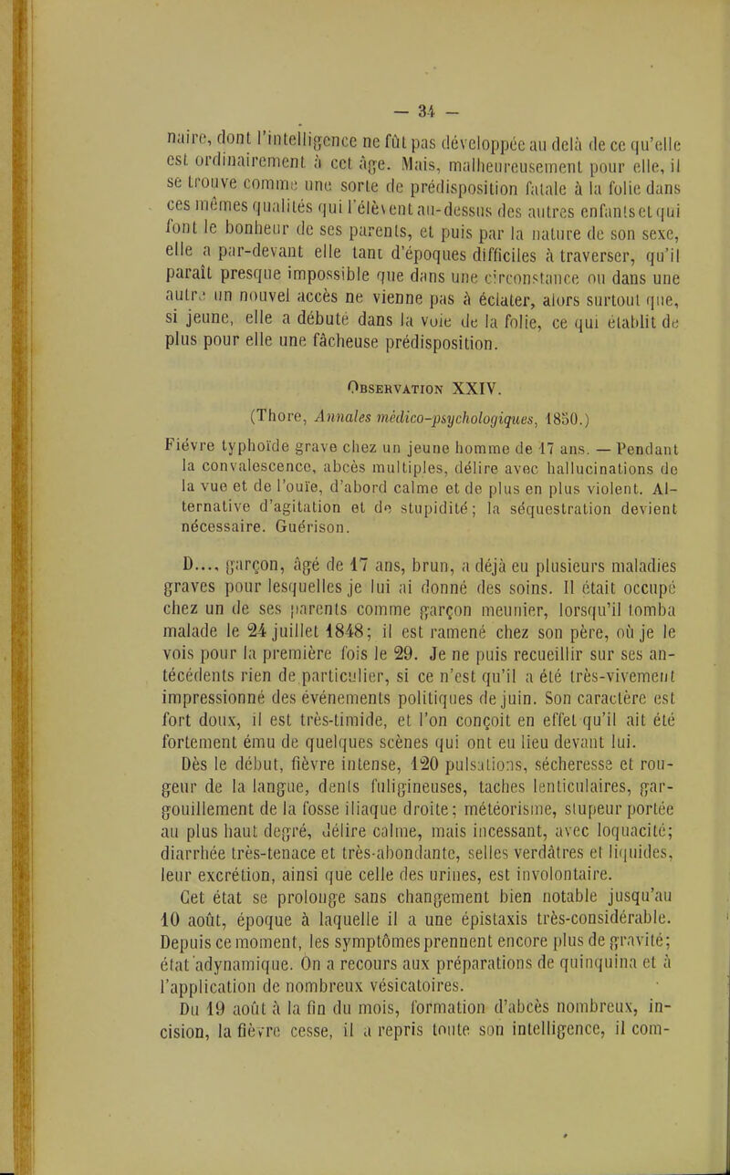 nairc, dont rinlfilli,crcnce ne fût pas développée au delà de ce qu'elle esl ordinairement, à cet Aj^e. Mais, malheureusement pour elle, il se trouve comme une sorte de prédisposition fatale à la folie dans ces mêmes qualités qui l'élèvent au-dessus des autres enfanlsetqui font le bonheur de ses parents, et puis par la nature de son sexe, elle a par-devant elle lani d'époques difficiles à traverser, qu'il paraît presque impossible que dans une cTconstauce ou dans une autr. un nouvel accès ne vienne pas à éclater, alors surtout que, si jeune, elle a débute dans la voie de la folie, ce qui établit de plus pour elle une fâcheuse prédisposition. Observation XXIV. (Thore, Annales médico-psychologiques, 1830.) Fièvre typhoïde grave chez un jeune homme de 17 ans. — Pendant la convalescence, abcès multiples, délire avec hallucinations de la vue et de l'ouïe, d'abord calme et de plus en plus violent. Al- ternative d'agitation et de stupidité; la séquestration devient nécessaire. Guérison. D..., s;;»rçon, âgé de 47 ans, brun, a déjà eu plusieurs maladies graves pour lesquelles je lui ai donné des soins. Il était occupé chez un de ses parents comme garçon meunier, lorsqu'il tomba malade le 24 juillet 1848; il est ramené chez son père, où je le vois pour la première fois le 29. Je ne puis recueillir sur ses an- técédents rien de particulier, si ce n'est qu'il a été très-vivement impressionné des événements politiques de juin. Son caractère est fort doux, il est très-timide, et l'on conçoit en effet qu'il ait été fortement ému de quelques scènes qui ont eu lieu devant lui. Dès le début, fièvre intense, 420 pulsations, sécheresse et rou- geur de la langue, dents fuligineuses, taches lenticulaires, gar- gouillement de la fosse iliaque droite; météorisme, stupeur portée au plus haut degré, délire calme, mais incessant, avec loquacité; diarrhée très-tenace et très-abondante, selles verdàtres et li(|uides, leur excrétion, ainsi que celle des urines, est involontaire. Cet état se prolonge sans changement bien notable jusqu'au 10 août, époque à laquelle il a une épistaxis très-considérable. Depuis ce moment, les symptômes prennent encore plus de gravité; état adynamiqne. On a recours aux préparations de quinquina et à l'application de nombreux vésicatoires. Du 19 août à la fin du mois, formation d'abcès nombreux, in- cision, la fièvre cesse, il a repris toute son intelligence, il com-