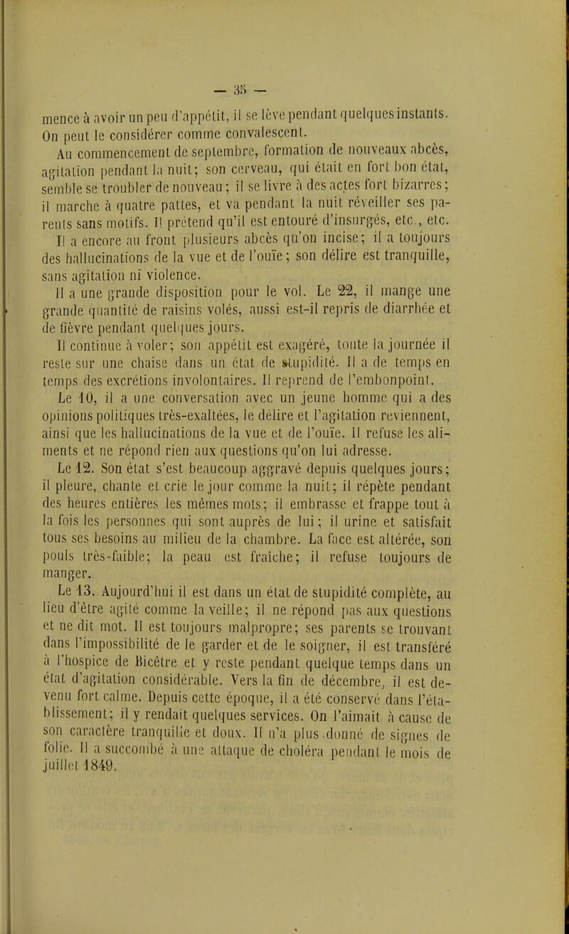 mence à avoir un peu fl'appélit, il se lève pendant quelques instants. On peut le considérer comme convalescent. Au commencement de septembre, formation de nouveaux abcès, asïitation pendant la nuit; son cerveau, qui était en fort bon état, semble se troubler de nouveau ; il se livre à des actes fort bizarres ; il marche à quatre pattes, et va pendant la nuit réveiller ses pa- rents sans motifs. I! prétend qu'il est entouré d'insurg^és, etc., etc. Il a encore au front plusieurs abcès qu'on incise; il a toujours des hallucinations de la vue et de l'ouïe; son délire est tranquille, sans agitation ni violence. Il a une grande disposition pour le vol. Le 22, il mange une grande quantité de raisins volés, aussi est-il repris de diarrhée et de fièvre pendant quelques jours. Il continue à voler; son appétit est exagéré, toute la journée il reste sur une chaise dans un état de stupidité. Il a de temps en temps des excrétions involontaires. Il reprend de l'embonpoinl. Le 10, il a une conversation avec un jeune homme qui a des opinions politiques très-exaltées, le délire et l'agitation reviennent, ainsi que les hallucinations de la vue et de l'ouïe. Il refuse les ali- ments et ne répond rien aux questions qu'on lui adresse. Le 12. Son état s'est beaucoup aggravé depuis quelques jours; il pleure, chante et crie le jour comme la nuit; il répète pendant des heures entières les mêmes mots; il embrasse et frappe tout à la fois les personnes qui sont auprès de lui; il urine et satisfait tous ses besoins au milieu de la chambre. La face est altérée, son pouls très-faible; la peau est fraîche; il refuse toujours de manger. Le 13, Aujourd'hui il est dans un état de stupidité complète, au lieu d'être agi lé comme la veille; il ne répond pas aux questions et ne dit mot. Il est toujours malpropre; ses parents se trouvant dans l'impossibilité de le garder et de le soigner, il est transféré à l'hospice de Bicêtre et y reste pendant quelque temps dans un état d'agitation considérable. Vers la fin de décembre^ il est de- venu fort calme. Depuis cette époque, il a été conservé dans réta- blissement; il y rendait quelques services. On l'aimait à cause de son caractère tranquille et doux. Il n'a plus.donné de signes de folie. Il a succombé à im^i attaque de choléra pendant le mois de juillet 1849.