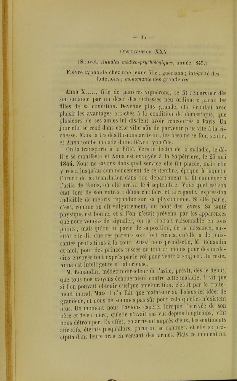 - — Observation XXV. fSauvet, Annales médico-psychologiques, année 18-45.) Fièvre typhoïde chez une jeune Glle; guérison ; intégrité des fortctions ; monomanie des grandeurs. Anna X , fille de pauvres viguérons, se fit remarquer dès son enfance par un désir des richesses peu ordinaire parmi les filles de sa condition. Devenue plus grande, elle écoutait avec plaisir les avantages attachés à la condition de domestique, que plusieurs de ses amies lui disaient avoir rencontrés à Paris. Un jour elle se rend dans cette ville afin de parvenir plus vite à la ri- chesse. Mais là les désillusions arrivenl, les besoins se font sentir, et Anna tombe malade d'une fièvre typhoïde. On la transporte à la Pitié. Vers le déclin de la maladie, le dé- lire se manifeste et Anna est envoyée à la Salpètrière, le 25 mai 1844. ÎN'ous ne savons dans quel service elle fut placée, mais elle y resta jusqu'au commencement de septembre, époque à laquelle l'ordre de sa translation dans son département la fit emmener à l'asile de Fains, où elle arriva le 4 septembre. Voici quel est son état lors de son entrée : démarche fîère et arrogante, expression indicible de mépris répandue sur sa physionomie. Si elle parle, c'est, comme on dit vulgairement, du bout des lèvres. Sa santé physique est bonne, et si l'on n'était prévenu par les apparences que nous venons de signaler, on la croirait raisonnable en tous points; mais qu'on lui parle de sa position, de sa naissance, aus- sitôt elle dit que ses parents sont fort riches, qu'elle a de puis- santes protections à la cour. Aussi nous prend-elle, M. Renaudin et moi, pour des princes russes ou tout a:i moins pour des méde- cins envoyés tout exprès parle roi pour venir la soigner. Du reste, Anna est intelligente et laborieuse. M. Renaudin, médecin directeur de l'asile, prévit, dès le début, que tous nos moyens échoueraient contre cette maladie. 11 vit que si l'on pouvait obtenir quelque amélioration, c'était par le traite- ment moral. Mais il n'a fait que maintenir au dedans les idées de p-randeur, et nous ne sommes pas sfir pour cela qu'elles n'existent plus. Un moment nous l'avions espéré, lorsque l'arrivée de son père et de sa mère, qu'elle n'avait pas vus depuis longtemps, vint nous détromper. En effet, en arrivant auprès d'eux, les sentiments affectifs, éteints jusqu'alors, parurent se ranimer, et elle se pré- cipita dans leurs bras en versant des larmes. Mais ce moment fut