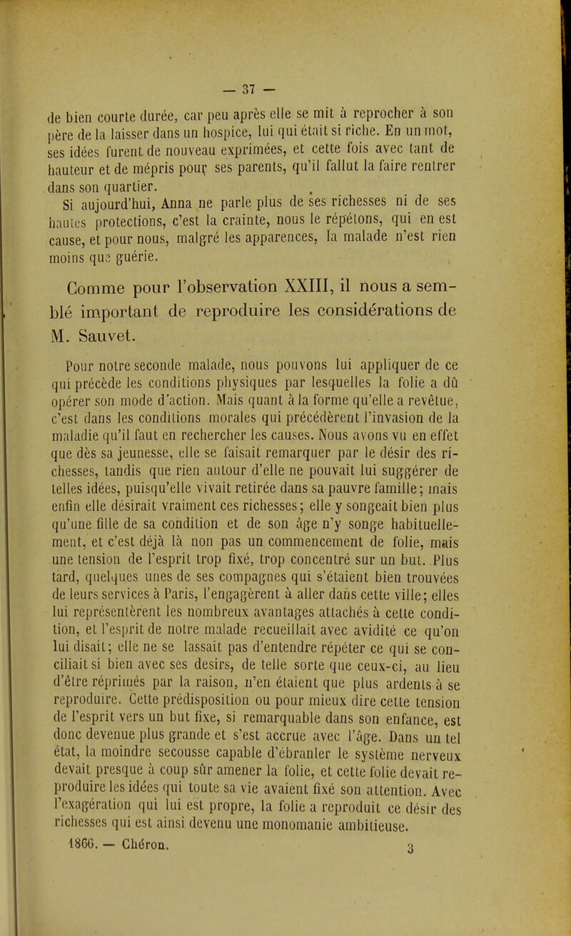 de bien courte durée, car peu après elle se mit à reprocher à son père de la laisser dans un hospice, lui qui était si riche. En un mot, ses idées furent de nouveau exprimées, et cette fois avec tant de hauteur et de mépris pouc ses parents, qu'il fallut la faire rentrer dans son quartier. Si aujourd'hui, Anna ne parle plus de ses richesses ni de ses haiilL's protections, c'est la crainte, nous le répétons, qui en est cause, et pour nous, malgré les apparences, la malade n'est rien moins qu2 guérie. Comme pour l'observation XXIII, il nous a sem- blé important de reproduire les considérations de M. Sauvet. Pour notre seconde malade, nous pouvons lui appliquer de ce qui précède les conditions physiques par lesquelles la folie a dû opérer son mode d'action. Mais quant à la forme qu'elle a revêtue, c'est dans les conditions morales qui précédèrent l'invasion de la maladie qu'il faut en rechercher les causes. Nous avons vu en effet que dès sa jeunesse, elle se faisait remarquer par le désir des ri- chesses, tandis que rien autour d'elle ne pouvait lui suggérer de telles idées, puisqu'elle vivait retirée dans sa pauvre famille; mais enfin elle désirait vraiment ces richesses; elle y songeait bien plus qu'une fille de sa condition et de son âge n'y songe habituelle- ment, et c'est déjà là non pas un commencement de folie, mais une tension de l'esprit trop fixé, trop concentré sur un but. Plus tard, quelques unes de ses compagnes qui s'étaient bien trouvées de leurs services à Paris, l'engagèrent à aller dans cette ville; elles lui représentèrent les nombreux avantages attachés à cette condi- tion, et l'esprit de notre malade recueillait avec avidité ce qu'on lui disait; elle ne se lassait pas d'entendre répéter ce qui se con- ciliait si bien avec ses désirs, de telle sorte que ceux-ci, au lieu d'être réprimés par la raison, n'en étaient que plus ardents à se reproduire. Cette prédisposition ou pour mieux dire cette tension de l'esprit vers un but fixe, si remarquable dans son enfance, est donc devenue plus grande et s'est accrue avec l'âge. Dans un tel état, la moindre secousse capable d'ébranler le système nerveux devait presque à coup sûr amener la folie, et cette folie devait re- produire les idées qui toute sa vie avaient fixé son attention. Avec l'exagération qui lui est propre, la folie a reproduit ce désir des richesses qui est ainsi devenu une monomanie ambitieuse. 1866. - Ghéron. q