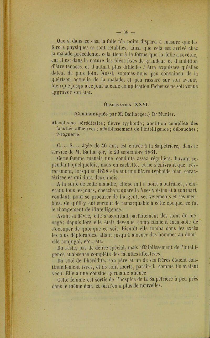 Oue si dans ce cas, la folie n'a point disparu à mesure que les forces physiques se sont rétablies, ainsi que cela est arrivé chez la malade précédente, cela tient à la forme que la folie a revêtue, car il est dans la nature des idées fixes de grandeur et d'ambition d'être tenaces, et d'autant plus difficiles à être expulsées qu'elles datent de plus loin. 'Aussi, sommes-nous peu convaincu de la guérison actuelle de la malade, et peu rassuré sur son avenir, bien que jusqu'à ce jour aucune complication fâcheuse ne soit venue aggraver son état. Observation XXVI. (Communiquée par M. Baillarger.) Dr Munier. Alcoolisme héréditaire; fièvre typhoïde; abolition complète des facultés affectives; affaiblissement de l'intelligence; débauches; ivrognerie. C. .. S.... âgée de 46 ans, est entrée à la Salpétrière, dans le service de M. Baillarger, le 20 septembre 1861. Celte femme menait une conduite assez régulière, buvant ce- pendant quelquefois, mais en cachette, et ne s'enivrant que Irès- rarement, lorsqu'en 1858 elle eut une fièvre typhoïde bien carac- térisée et qui dura deux mois. A la suite de celte maladie, elle se mit à boire à outrance, s'eni- vrant tous les jours, cherchant querelle à ses voisins et à son mari, vendant, pour se procurer de l'argent, ses vêtements et ses meu- bles. Ce qu'il y eut surtout de remarquable à cette époque, ce fut le changement de l'intelligence. Avant sa fièvre, elle s'acquittait parfaitement des soins du mé- nage; depuis lors elle était devenue complètement incapable de s'occuper de quoi que ce soit. Bientôt elle tomba dans les excès les plus déplorables, allant jusqu'à amener des hommes au domi- cile conjugal, etc., etc. Du reste, pas de délire spécial, mais affaiblissement de l'intelli- gence et absence complète des facultés affectives. Du côté de l'hérédité, son père et un de ses frères étaient con- tinuellement ivres, et ils sont morts, paraît-il, comme ils avaient vécu. Elle a une cousine germaine aliénée. Cette femme est sortie de l'hospice de la Salpêtriere à peu près dans le même état, et on n'en a plus de nouvelles.