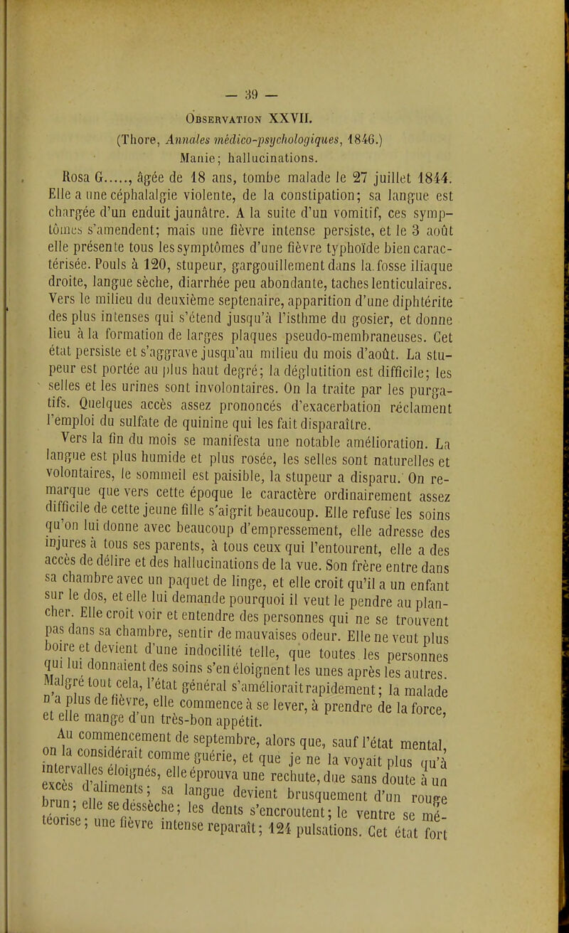 Observation XXVII. (Thore, Annales médico-psychologiques, 1846.) flianie; hallucinations. Rosa G , âg:ée de 18 ans, tombe malade le 27 juillet 18M. Elle a une céphalalgie violente, de la constipation; sa langue est chargée d'un enduit jaunâtre. A la suite d'un vomitif, ces symp- tômes s'amendent; mais une fièvre intense persiste, et le 3 août elle présente tous les symptômes d'une fièvre typhoïde bien carac- térisée. Pouls à 120, stupeur, gargouillement dans la. fosse iliaque droite, langue sèche, diarrhée peu abondante, taches lenticulaires. Vers le milieu du deuxième septénaire, apparition d'une diphtérite des plus intenses qui s'étend jusqu'à l'isthme du gosier, et donne lieu à la formation de larges plaques pseudo-membraneuses. Cet état persiste et s'aggrave jusq.u'au milieu du mois d'août. La stu- peur est portée au jjIus haut degré; la déglutition est difficile; les ' selles et les urines sont involontaires. On la traite par les purga- tifs. Quelques accès assez prononcés d'exacerbation réclament l'emploi du sulfate de quinine qui les fait disparaître. Vers la fin du mois se manifesta une notable amélioration. La langue est plus humide et plus rosée, les selles sont naturelles et volontaires, le sommeil est paisible, la stupeur a disparu. On re- marque que vers cette époque le caractère ordinairement assez difficile de cette jeune fille s'aigrit beaucoup. Elle refuse les soins qu'on lui donne avec beaucoup d'empressement, elle adresse des injures à tous ses parents, à tous ceux qui l'entourent, elle a des accès de délire et des hallucinations de la vue. Son frère entre dans sa chambre avec un paquet de linge, et elle croit qu'il a un enfant sur le dos, et elle lui demande pourquoi il veut le pendre au plan- cher Elle croit voir et entendre des personnes qui ne se trouvent pas dans sa chambre, sentir de mauvaises odeur. Elle ne veut plus boire et devient d'une indocilité telle, que toutes les personnes qu lui donnaient des soins s'en éloignent les unes après les autres Maigre tout cela, l'état général s'améliorait rapidement; la malade D a plus de fièvre, elle commence à se lever, à prendre de la force et elle mange d'un très-bon appétit. Au commencement de septembre, alors que, sauf l'état mental on la considérait comme guérie, et que je ne la voyait plus S h^n . 1 . ^^^^«i^ brusquement d'un roupe brun; elle se dessèche; les dents s'encroûtent; le ventre se mé teonse ; une fièvre intense reparaît ; 12i pulsalions Cet état In