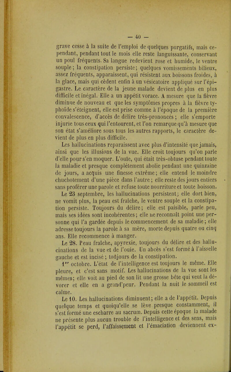 {^rave cesse à la suite de l'emploi de quelques purgatifs, mais ce- pendant, pendant tout le mois elle reste languissante, conservant un poul fréquents. Sa langue redevient rose et humide, le ventre souple; la constipation persiste; quelques vomissements bilieux, assez fréquents, apparaissent, qui résistent aux boissons froides, à la glace, mais qui cèdent enfin à un vésicatoire appliqué sur l'épi- gastre. Le caractère de la jeune malade devient de plus en plus difficile et inégal. Elle a un appétit vorace. A mesure que la fièvre diminue de nouveau et que les symptômes propres à la fièvre ty- phoïde s'éteignent, elle est prise comme à l'époque de la première convalescence, d'accès de délire très-prononcés ; elle s'emporte injurie tous ceux qui l'entourent, et l'on remarque qu'à mesure que son état s'améliore sous tous les autres rapports, le caractère de- vient de plus en plus difficile. Les hallucinations reparaissent avec plus d'intensité que jamais, ainsi que les illusions de la vue. Elle croit toujours qu'on parle d'elle pour s'en moquer. L'ouïe, qui était très-obtuse pendant toute la maladie et presque complètement abolie pendant une quinzaine de jours, a acquis une finesse extrême; elle entend le moindre chuchotement d'une pièce dans l'autre; elle reste des jours entiers sans proférer une parole et refuse toute nourriture et toute boisson. Le 23 septembre, les hallucinations persistent; elle dort bien, ne vomit plus, la peau est fraîche, le ventre souple et la constipa- tion persiste. Toujours du délire; elle est paisible, parle peu, mais ses idées sont incohérentes; elle ne reconnaît point une per- sonne qui l'a gardée depuis le commencement de sa maladie; elle adresse toujours la parole à sa mère, morte depuis quatre ou cinq ans. Elle recommence à manger. Le 28. Peau fraîche, apyrexie, toujours du délire et des hallu- cinations de la vue et de l'ouie. Un abcès s'est formé à l'aisselle gauche et est incisé ; toujours de la constipation. 1 octobre. L'état de l'intelligence est toujours le même. Elle pleure, et c'est sans motif. Les hallucinations de la vue sont les mêmes; elle voit au pied de son lit une grosse bête qui veut la dé- vorer et elle en a grand'peur. Pendant la nuit le sommeil est calme. Le 10. Les hallucinations diminuent; elle a de l'appétit. Depuis quelque temps et quoiqu'elle se lève presque constamment, il s'est formé une escharre au sacrum. Depuis cette époque la malade ne présente plus aucun trouble de l'intelligence et des sens, mais l'appétit se perd, l'affaissement et l'émaciation deviennent ex-