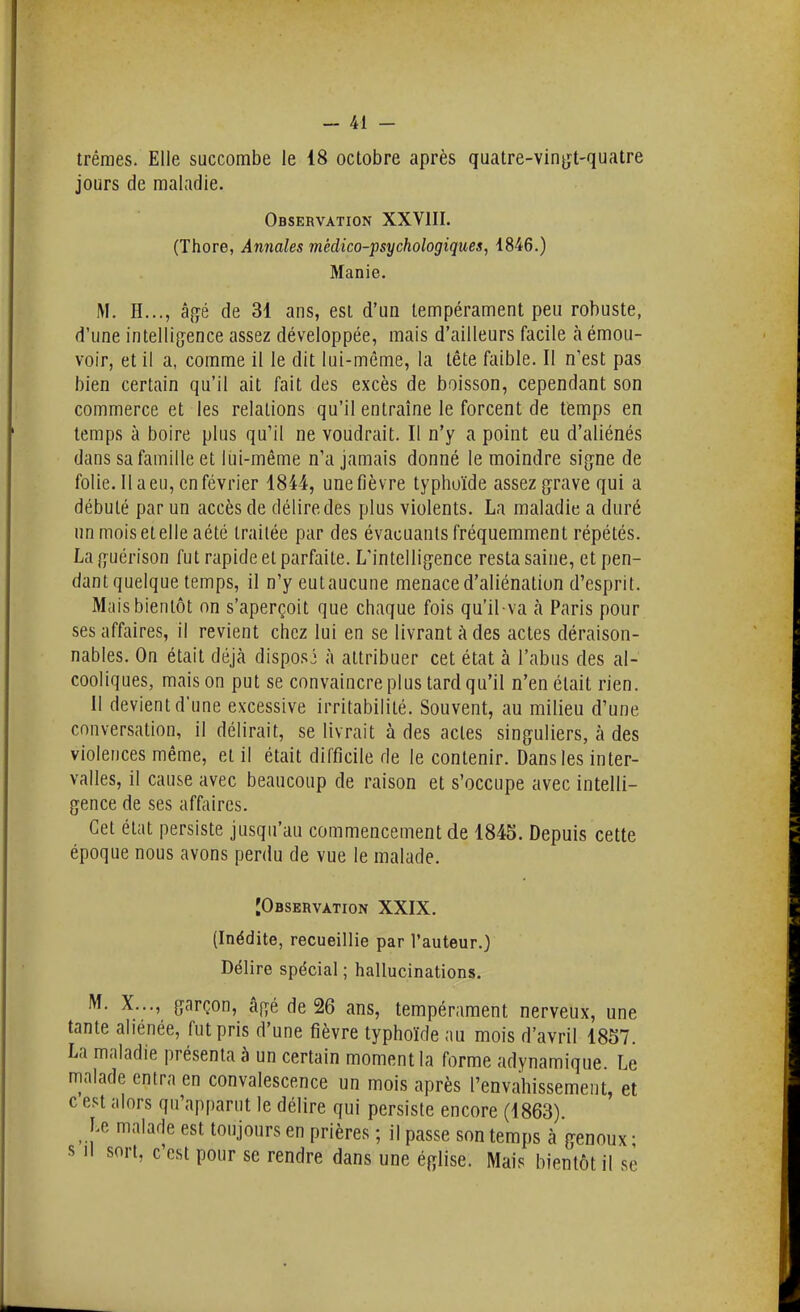 trêraes. Elle succombe le 18 octobre après quatre-vin^yt-quatre jours de maladie. Observation XXVIII. (Thore, Annales médico-psychologiques, 1846.) Manie. M. H..., âfyé de 31 ans, est d'un tempérament peu robuste, d'une intellig^ence assez développée, mais d'ailleurs facile à émou- voir, et il a, comme il le dit lui-même, la tête faible. II n'est pas bien certain qu'il ait fait des excès de boisson, cependant son commerce et les relations qu'il entraîne le forcent de temps en temps à boire plus qu'il ne voudrait. Il n'y a point eu d'aliénés dans sa famille et lui-même n'a jamais donné le moindre signe de folie. Il a eu, en février 1844, une fièvre typhoïde assez grave qui a débuté par un accès de délire des plus violents. La maladie a duré un moisetelle aété traitée par des évacuants fréquemment répétés. La guérison fut rapide et parfaite. L'intelligence resta saine, et pen- dant quelque temps, il n'yeutaucune menace d'aliénation d'esprit. Mais bientôt on s'aperçoit que chaque fois qu'il va à Paris pour ses affaires, il revient chez lui en se livrant à des actes déraison- nables. On était déjà disposi à attribuer cet état à l'abus des al- cooliques, maison put se convaincre plus tard qu'il n'en était rien. II devient d'une excessive irritabilité. Souvent, au milieu d'une conversation, il délirait, se livrait à des actes singuliers, à des violences même, et il était difficile de le contenir. Dans les inter- valles, il cause avec beaucoup de raison et s'occupe avec intelli- gence de ses affaires. Cet état persiste jusqu'au commencement de 1845. Depuis cette époque nous avons perdu de vue le malade. JObservation XXIX. (Inédite, recueillie par l'auteur.) Délire spécial ; hallucinations. M. X..., garçon, âgé de 26 ans, tempérament nerveux, une tante aliénée, fut pris d'une fièvre typhoïde au mois d'avril 1857. La maladie présenta à un certain moment la forme adynamique. Le malade entra en convalescence un mois après l'envahissement, et c est alors qu'apparut le délire qui persiste encore (1863). Le malade est toujours en prières ; il passe son temps à genoux • s 11 sort, c'est pour se rendre dans une église. Mais bientôt il se