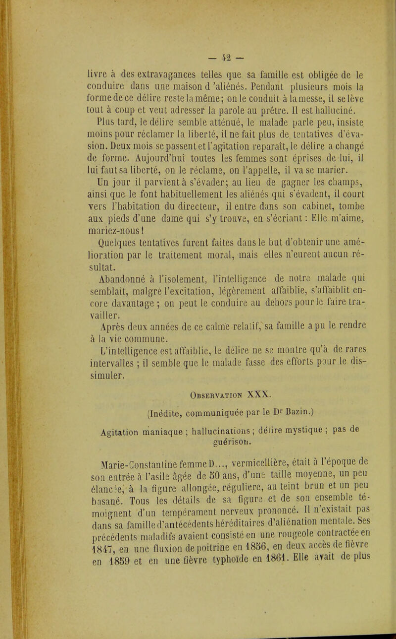 — -V2 — livre à des extravajifances telles que sa famille est obligée de le conduire dans une maison d'aliénés. Pendant plusieurs mois la l'orme de ce délire reste la même; on le conduit à la messe, il se lève tout à coup et veut adresser la parole au prêtre. 11 est halluciné. Plus tard, le délire semble atténué, le malade parle peu, insiste moins pour réclamer la liberté, il ne fait plus de tentatives d'éva- sion. Deux mois se passent et l'agitation reparaît, le délire a changé de forme. Aujourd'hui toutes les femmes sont éprises de lui, il lui faut sa liberté, on le réclame, on l'appelle, il va se marier. Un jour il parvient à s'évader; au lieu de gagner les champs, ainsi que le font habituellement les aliénés qui s'évadent, il court vers l'habitation du directeur, il entre dans son cabinet, tombe aux pieds d'une dame qui s'y trouve, en s'écriant : Elle m'aime, mariez-nous I Quelques tentatives furent faites dans le but d'obtenir une amé- lioration par le traitement moral, mais elles n'eurent aucun ré- sultat. Abandonné à l'isolement, l'intelligence de notre malade qui semblait, malgré l'excitation, légèrement affaiblie, s'affaiblit en- core davantage ; on peut le conduire au dehors pour le faire tra- vailler. Après deux années de ce calme relatif,sa famille a pu le rendre à la vie commune. L'intelligence est affaiblie, le délire ne se montre qu'à de rares intervalles ; il semble que le malade fasse des efforts pour le dis- simuler. Observation XXX. (Inédite, communiquée par le Dr Bazin.) Agitation maniaque; hallucinaiions ; délire mystique ; pas de guérisoti. Marle-Constantine femme D..., vermicellière, était à l'époque de son entrée h l'asile âgée de 50 ans, d'une taille moyenne, un peu élanc 'e, à la figure allongée, régulière, au teint brun et un peu basané. Tous les détails de sa figure et de son ensemble té- moignent d'un tempérament nerveux prononcé. Il n'existait pas dans sa famille d'antécédents héréditaires d'aliénation menlale.Ses précédents maladifs avaient consisté en une rougeole contractée en 1847, en une fluxion de poitrine en 1856, en deux accès de fièvre en 1859 et en une fièvre typhoïde en 1861. Elle avait déplus